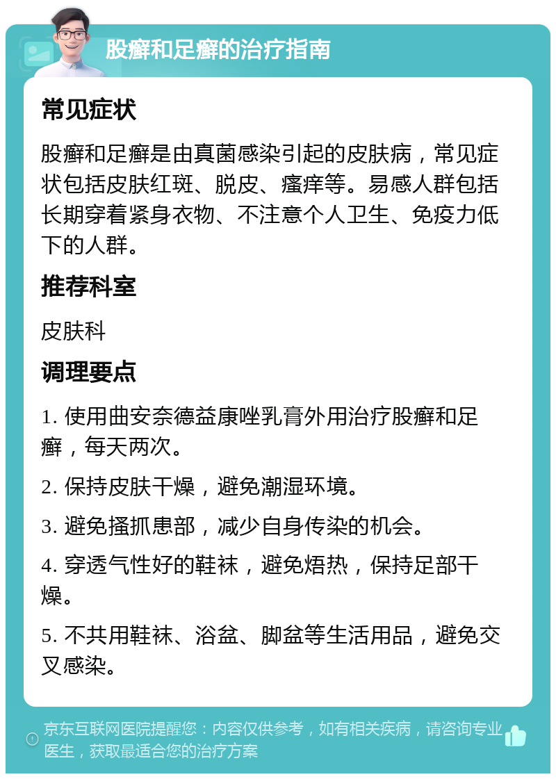 股癣和足癣的治疗指南 常见症状 股癣和足癣是由真菌感染引起的皮肤病，常见症状包括皮肤红斑、脱皮、瘙痒等。易感人群包括长期穿着紧身衣物、不注意个人卫生、免疫力低下的人群。 推荐科室 皮肤科 调理要点 1. 使用曲安奈德益康唑乳膏外用治疗股癣和足癣，每天两次。 2. 保持皮肤干燥，避免潮湿环境。 3. 避免搔抓患部，减少自身传染的机会。 4. 穿透气性好的鞋袜，避免焐热，保持足部干燥。 5. 不共用鞋袜、浴盆、脚盆等生活用品，避免交叉感染。