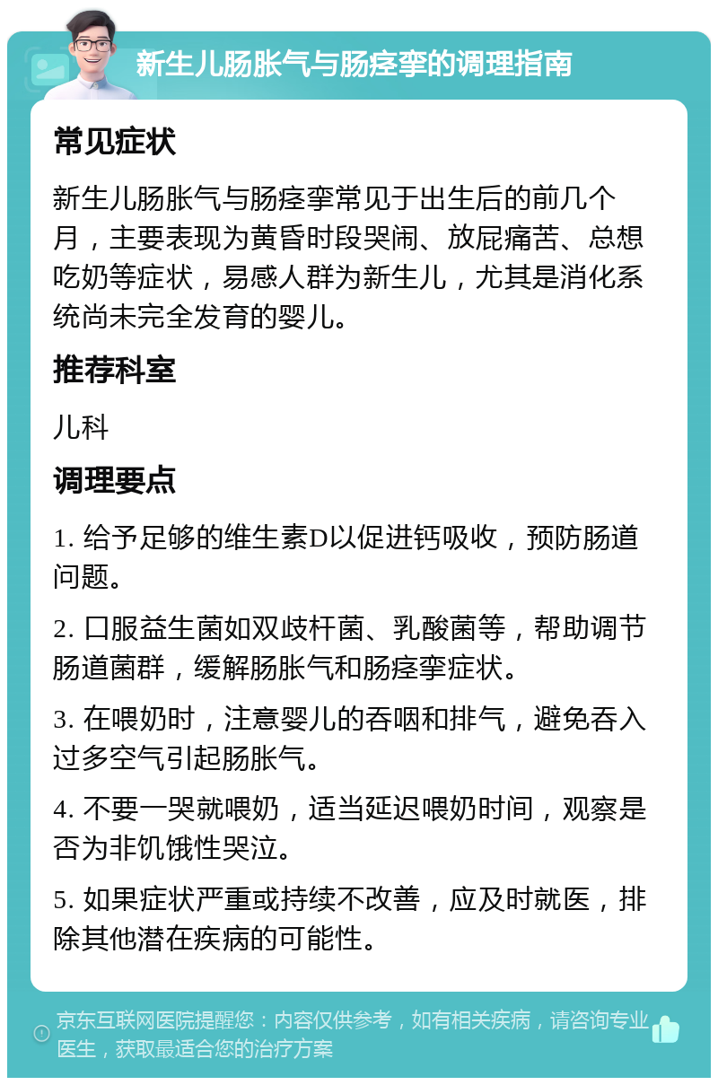 新生儿肠胀气与肠痉挛的调理指南 常见症状 新生儿肠胀气与肠痉挛常见于出生后的前几个月，主要表现为黄昏时段哭闹、放屁痛苦、总想吃奶等症状，易感人群为新生儿，尤其是消化系统尚未完全发育的婴儿。 推荐科室 儿科 调理要点 1. 给予足够的维生素D以促进钙吸收，预防肠道问题。 2. 口服益生菌如双歧杆菌、乳酸菌等，帮助调节肠道菌群，缓解肠胀气和肠痉挛症状。 3. 在喂奶时，注意婴儿的吞咽和排气，避免吞入过多空气引起肠胀气。 4. 不要一哭就喂奶，适当延迟喂奶时间，观察是否为非饥饿性哭泣。 5. 如果症状严重或持续不改善，应及时就医，排除其他潜在疾病的可能性。