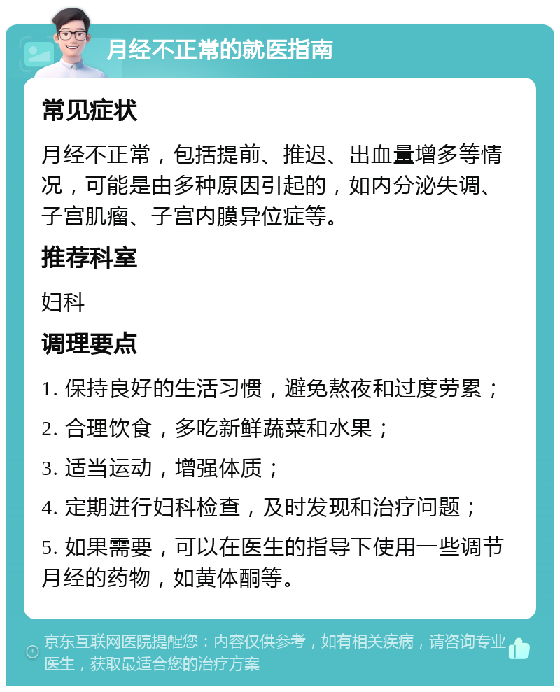 月经不正常的就医指南 常见症状 月经不正常，包括提前、推迟、出血量增多等情况，可能是由多种原因引起的，如内分泌失调、子宫肌瘤、子宫内膜异位症等。 推荐科室 妇科 调理要点 1. 保持良好的生活习惯，避免熬夜和过度劳累； 2. 合理饮食，多吃新鲜蔬菜和水果； 3. 适当运动，增强体质； 4. 定期进行妇科检查，及时发现和治疗问题； 5. 如果需要，可以在医生的指导下使用一些调节月经的药物，如黄体酮等。