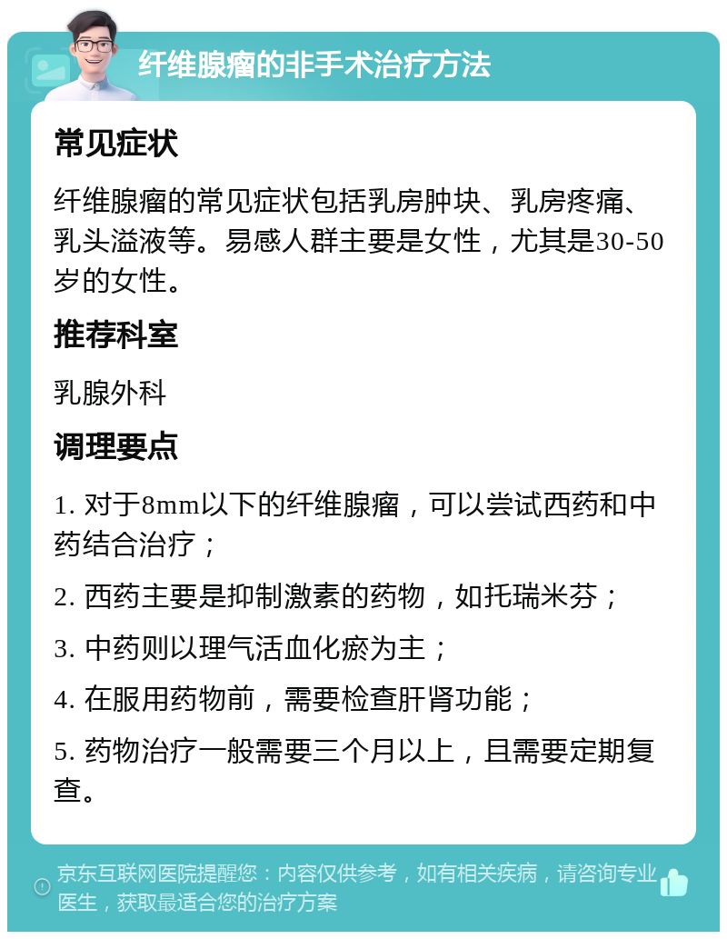 纤维腺瘤的非手术治疗方法 常见症状 纤维腺瘤的常见症状包括乳房肿块、乳房疼痛、乳头溢液等。易感人群主要是女性，尤其是30-50岁的女性。 推荐科室 乳腺外科 调理要点 1. 对于8mm以下的纤维腺瘤，可以尝试西药和中药结合治疗； 2. 西药主要是抑制激素的药物，如托瑞米芬； 3. 中药则以理气活血化瘀为主； 4. 在服用药物前，需要检查肝肾功能； 5. 药物治疗一般需要三个月以上，且需要定期复查。