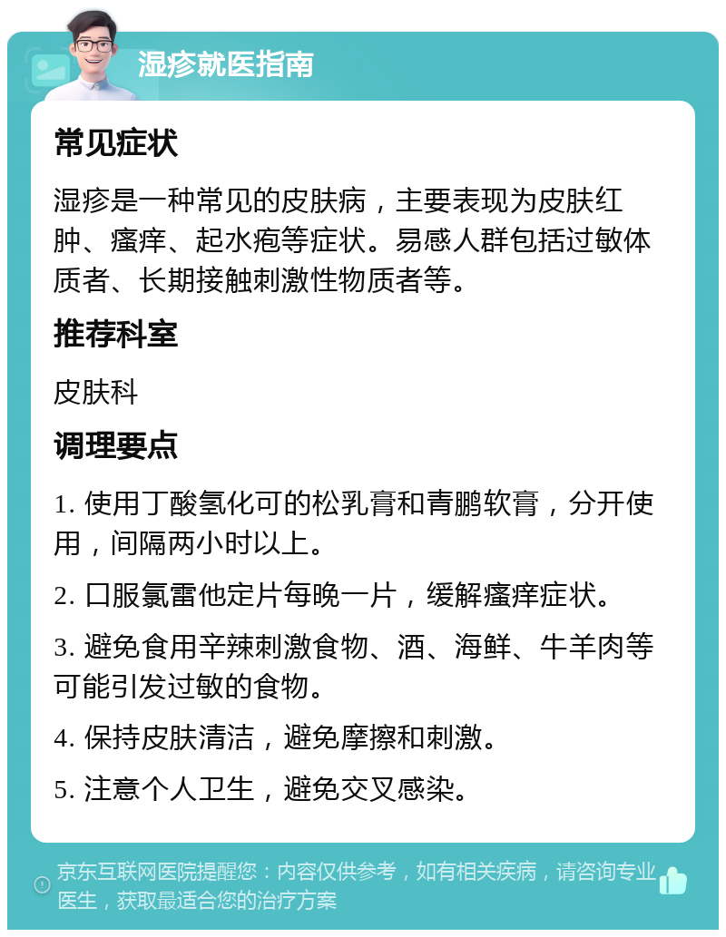 湿疹就医指南 常见症状 湿疹是一种常见的皮肤病，主要表现为皮肤红肿、瘙痒、起水疱等症状。易感人群包括过敏体质者、长期接触刺激性物质者等。 推荐科室 皮肤科 调理要点 1. 使用丁酸氢化可的松乳膏和青鹏软膏，分开使用，间隔两小时以上。 2. 口服氯雷他定片每晚一片，缓解瘙痒症状。 3. 避免食用辛辣刺激食物、酒、海鲜、牛羊肉等可能引发过敏的食物。 4. 保持皮肤清洁，避免摩擦和刺激。 5. 注意个人卫生，避免交叉感染。