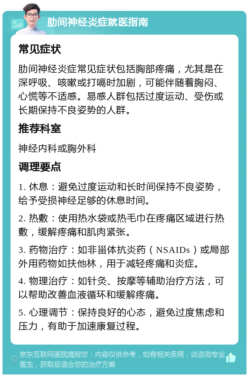 肋间神经炎症就医指南 常见症状 肋间神经炎症常见症状包括胸部疼痛，尤其是在深呼吸、咳嗽或打嗝时加剧，可能伴随着胸闷、心慌等不适感。易感人群包括过度运动、受伤或长期保持不良姿势的人群。 推荐科室 神经内科或胸外科 调理要点 1. 休息：避免过度运动和长时间保持不良姿势，给予受损神经足够的休息时间。 2. 热敷：使用热水袋或热毛巾在疼痛区域进行热敷，缓解疼痛和肌肉紧张。 3. 药物治疗：如非甾体抗炎药（NSAIDs）或局部外用药物如扶他林，用于减轻疼痛和炎症。 4. 物理治疗：如针灸、按摩等辅助治疗方法，可以帮助改善血液循环和缓解疼痛。 5. 心理调节：保持良好的心态，避免过度焦虑和压力，有助于加速康复过程。