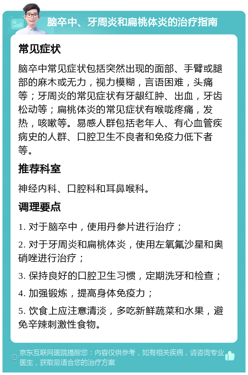 脑卒中、牙周炎和扁桃体炎的治疗指南 常见症状 脑卒中常见症状包括突然出现的面部、手臂或腿部的麻木或无力，视力模糊，言语困难，头痛等；牙周炎的常见症状有牙龈红肿、出血，牙齿松动等；扁桃体炎的常见症状有喉咙疼痛，发热，咳嗽等。易感人群包括老年人、有心血管疾病史的人群、口腔卫生不良者和免疫力低下者等。 推荐科室 神经内科、口腔科和耳鼻喉科。 调理要点 1. 对于脑卒中，使用丹参片进行治疗； 2. 对于牙周炎和扁桃体炎，使用左氧氟沙星和奥硝唑进行治疗； 3. 保持良好的口腔卫生习惯，定期洗牙和检查； 4. 加强锻炼，提高身体免疫力； 5. 饮食上应注意清淡，多吃新鲜蔬菜和水果，避免辛辣刺激性食物。