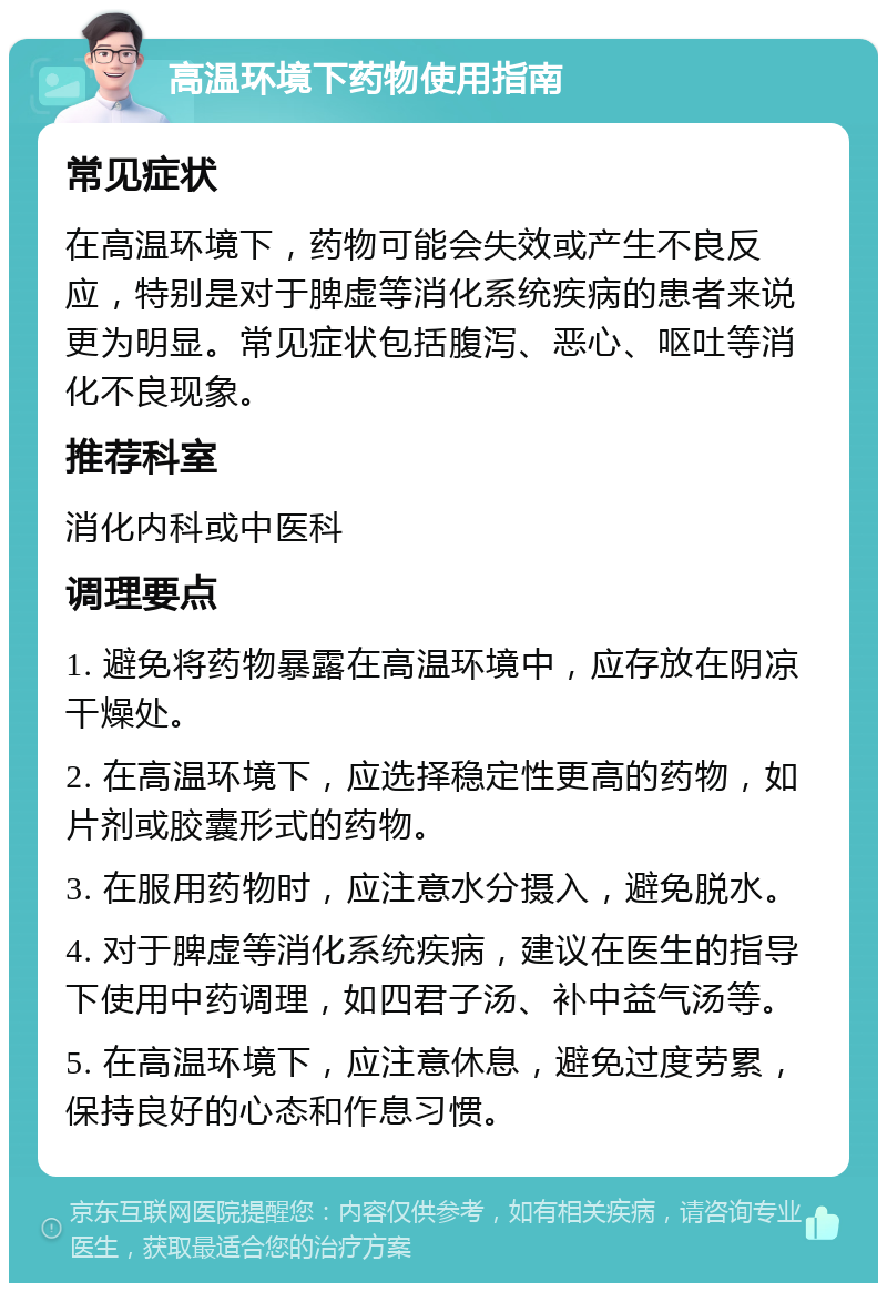 高温环境下药物使用指南 常见症状 在高温环境下，药物可能会失效或产生不良反应，特别是对于脾虚等消化系统疾病的患者来说更为明显。常见症状包括腹泻、恶心、呕吐等消化不良现象。 推荐科室 消化内科或中医科 调理要点 1. 避免将药物暴露在高温环境中，应存放在阴凉干燥处。 2. 在高温环境下，应选择稳定性更高的药物，如片剂或胶囊形式的药物。 3. 在服用药物时，应注意水分摄入，避免脱水。 4. 对于脾虚等消化系统疾病，建议在医生的指导下使用中药调理，如四君子汤、补中益气汤等。 5. 在高温环境下，应注意休息，避免过度劳累，保持良好的心态和作息习惯。