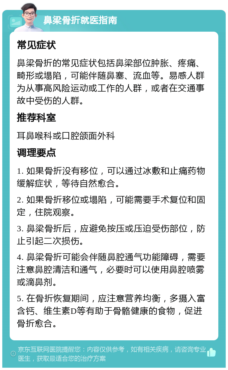 鼻梁骨折就医指南 常见症状 鼻梁骨折的常见症状包括鼻梁部位肿胀、疼痛、畸形或塌陷，可能伴随鼻塞、流血等。易感人群为从事高风险运动或工作的人群，或者在交通事故中受伤的人群。 推荐科室 耳鼻喉科或口腔颌面外科 调理要点 1. 如果骨折没有移位，可以通过冰敷和止痛药物缓解症状，等待自然愈合。 2. 如果骨折移位或塌陷，可能需要手术复位和固定，住院观察。 3. 鼻梁骨折后，应避免按压或压迫受伤部位，防止引起二次损伤。 4. 鼻梁骨折可能会伴随鼻腔通气功能障碍，需要注意鼻腔清洁和通气，必要时可以使用鼻腔喷雾或滴鼻剂。 5. 在骨折恢复期间，应注意营养均衡，多摄入富含钙、维生素D等有助于骨骼健康的食物，促进骨折愈合。