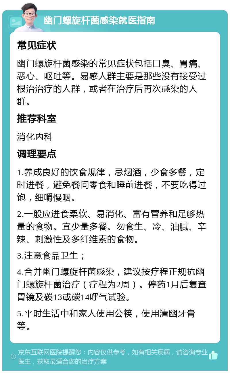 幽门螺旋杆菌感染就医指南 常见症状 幽门螺旋杆菌感染的常见症状包括口臭、胃痛、恶心、呕吐等。易感人群主要是那些没有接受过根治治疗的人群，或者在治疗后再次感染的人群。 推荐科室 消化内科 调理要点 1.养成良好的饮食规律，忌烟酒，少食多餐，定时进餐，避免餐间零食和睡前进餐，不要吃得过饱，细嚼慢咽。 2.一般应进食柔软、易消化、富有营养和足够热量的食物。宜少量多餐。勿食生、冷、油腻、辛辣、刺激性及多纤维素的食物。 3.注意食品卫生； 4.合并幽门螺旋杆菌感染，建议按疗程正规抗幽门螺旋杆菌治疗（疗程为2周）。停药1月后复查胃镜及碳13或碳14呼气试验。 5.平时生活中和家人使用公筷，使用清幽牙膏等。