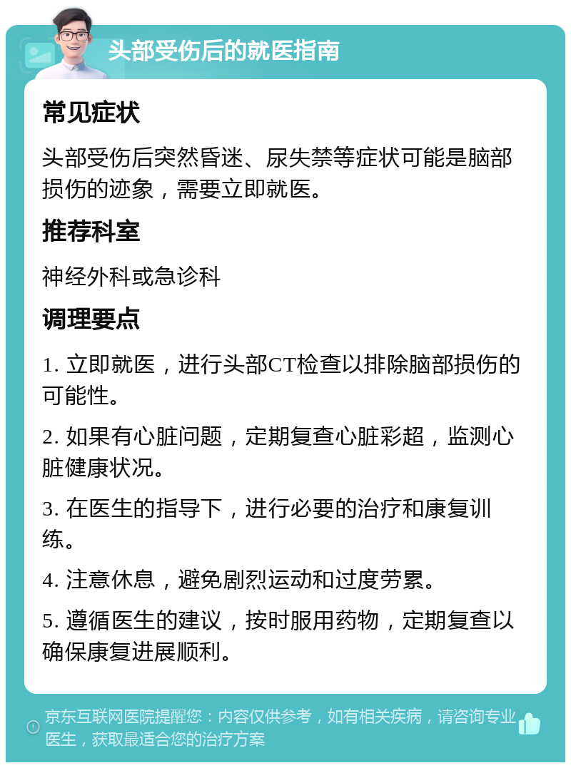 头部受伤后的就医指南 常见症状 头部受伤后突然昏迷、尿失禁等症状可能是脑部损伤的迹象，需要立即就医。 推荐科室 神经外科或急诊科 调理要点 1. 立即就医，进行头部CT检查以排除脑部损伤的可能性。 2. 如果有心脏问题，定期复查心脏彩超，监测心脏健康状况。 3. 在医生的指导下，进行必要的治疗和康复训练。 4. 注意休息，避免剧烈运动和过度劳累。 5. 遵循医生的建议，按时服用药物，定期复查以确保康复进展顺利。