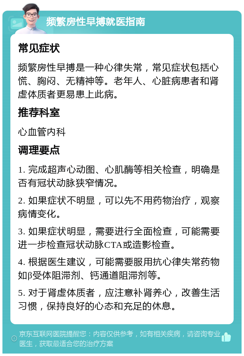 频繁房性早搏就医指南 常见症状 频繁房性早搏是一种心律失常，常见症状包括心慌、胸闷、无精神等。老年人、心脏病患者和肾虚体质者更易患上此病。 推荐科室 心血管内科 调理要点 1. 完成超声心动图、心肌酶等相关检查，明确是否有冠状动脉狭窄情况。 2. 如果症状不明显，可以先不用药物治疗，观察病情变化。 3. 如果症状明显，需要进行全面检查，可能需要进一步检查冠状动脉CTA或造影检查。 4. 根据医生建议，可能需要服用抗心律失常药物如β受体阻滞剂、钙通道阻滞剂等。 5. 对于肾虚体质者，应注意补肾养心，改善生活习惯，保持良好的心态和充足的休息。