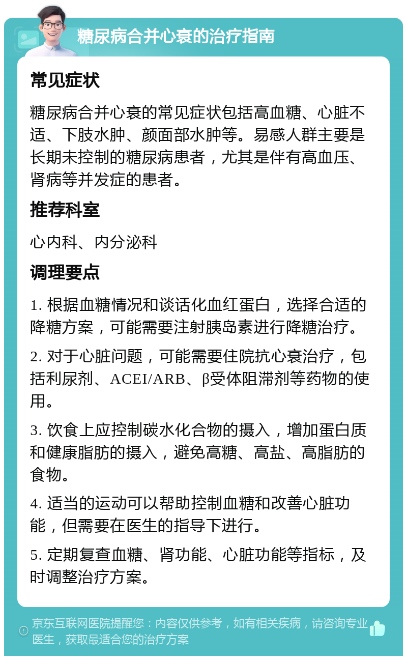 糖尿病合并心衰的治疗指南 常见症状 糖尿病合并心衰的常见症状包括高血糖、心脏不适、下肢水肿、颜面部水肿等。易感人群主要是长期未控制的糖尿病患者，尤其是伴有高血压、肾病等并发症的患者。 推荐科室 心内科、内分泌科 调理要点 1. 根据血糖情况和谈话化血红蛋白，选择合适的降糖方案，可能需要注射胰岛素进行降糖治疗。 2. 对于心脏问题，可能需要住院抗心衰治疗，包括利尿剂、ACEI/ARB、β受体阻滞剂等药物的使用。 3. 饮食上应控制碳水化合物的摄入，增加蛋白质和健康脂肪的摄入，避免高糖、高盐、高脂肪的食物。 4. 适当的运动可以帮助控制血糖和改善心脏功能，但需要在医生的指导下进行。 5. 定期复查血糖、肾功能、心脏功能等指标，及时调整治疗方案。