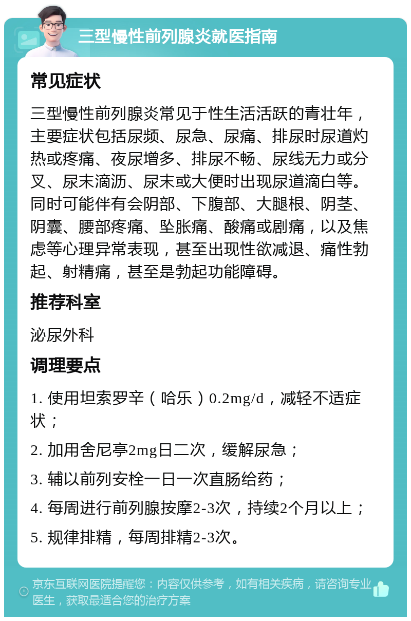 三型慢性前列腺炎就医指南 常见症状 三型慢性前列腺炎常见于性生活活跃的青壮年，主要症状包括尿频、尿急、尿痛、排尿时尿道灼热或疼痛、夜尿增多、排尿不畅、尿线无力或分叉、尿末滴沥、尿末或大便时出现尿道滴白等。同时可能伴有会阴部、下腹部、大腿根、阴茎、阴囊、腰部疼痛、坠胀痛、酸痛或剧痛，以及焦虑等心理异常表现，甚至出现性欲减退、痛性勃起、射精痛，甚至是勃起功能障碍。 推荐科室 泌尿外科 调理要点 1. 使用坦索罗辛（哈乐）0.2mg/d，减轻不适症状； 2. 加用舍尼亭2mg日二次，缓解尿急； 3. 辅以前列安栓一日一次直肠给药； 4. 每周进行前列腺按摩2-3次，持续2个月以上； 5. 规律排精，每周排精2-3次。