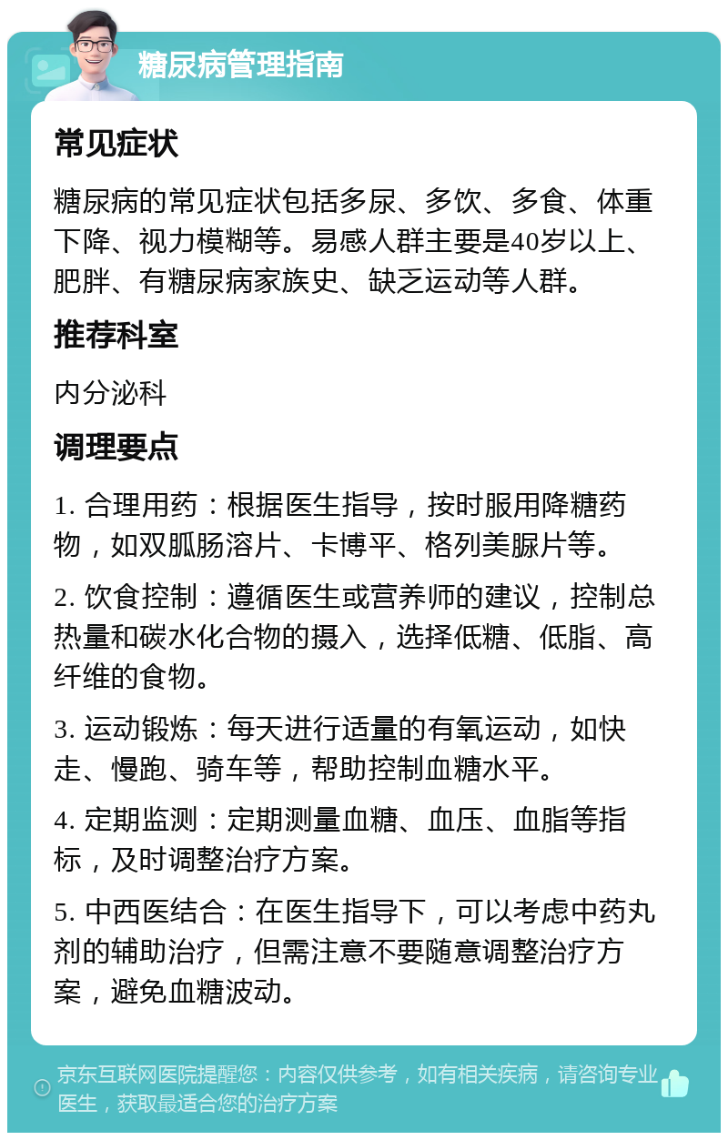 糖尿病管理指南 常见症状 糖尿病的常见症状包括多尿、多饮、多食、体重下降、视力模糊等。易感人群主要是40岁以上、肥胖、有糖尿病家族史、缺乏运动等人群。 推荐科室 内分泌科 调理要点 1. 合理用药：根据医生指导，按时服用降糖药物，如双胍肠溶片、卡博平、格列美脲片等。 2. 饮食控制：遵循医生或营养师的建议，控制总热量和碳水化合物的摄入，选择低糖、低脂、高纤维的食物。 3. 运动锻炼：每天进行适量的有氧运动，如快走、慢跑、骑车等，帮助控制血糖水平。 4. 定期监测：定期测量血糖、血压、血脂等指标，及时调整治疗方案。 5. 中西医结合：在医生指导下，可以考虑中药丸剂的辅助治疗，但需注意不要随意调整治疗方案，避免血糖波动。