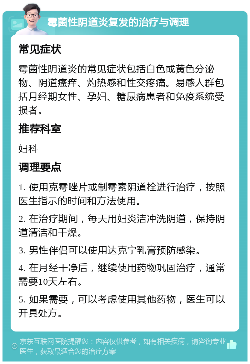 霉菌性阴道炎复发的治疗与调理 常见症状 霉菌性阴道炎的常见症状包括白色或黄色分泌物、阴道瘙痒、灼热感和性交疼痛。易感人群包括月经期女性、孕妇、糖尿病患者和免疫系统受损者。 推荐科室 妇科 调理要点 1. 使用克霉唑片或制霉素阴道栓进行治疗，按照医生指示的时间和方法使用。 2. 在治疗期间，每天用妇炎洁冲洗阴道，保持阴道清洁和干燥。 3. 男性伴侣可以使用达克宁乳膏预防感染。 4. 在月经干净后，继续使用药物巩固治疗，通常需要10天左右。 5. 如果需要，可以考虑使用其他药物，医生可以开具处方。