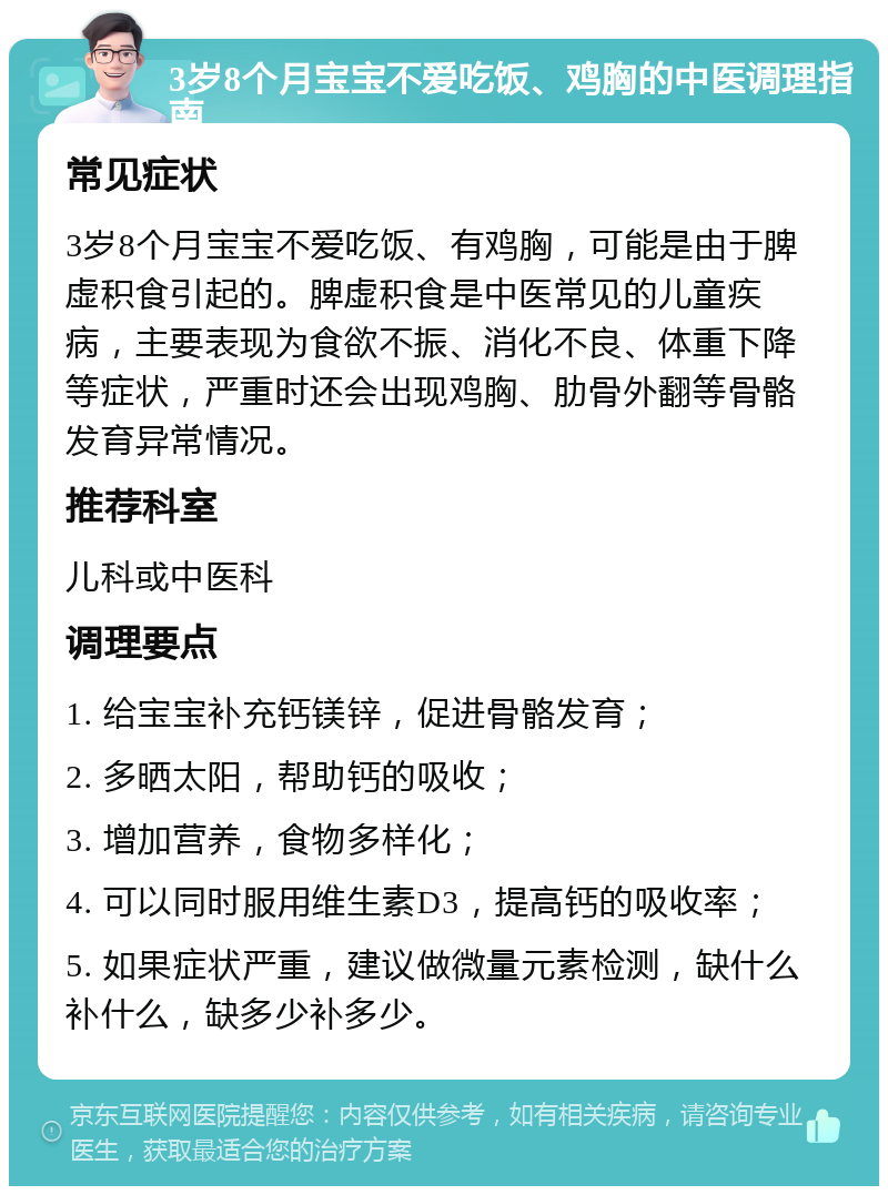 3岁8个月宝宝不爱吃饭、鸡胸的中医调理指南 常见症状 3岁8个月宝宝不爱吃饭、有鸡胸，可能是由于脾虚积食引起的。脾虚积食是中医常见的儿童疾病，主要表现为食欲不振、消化不良、体重下降等症状，严重时还会出现鸡胸、肋骨外翻等骨骼发育异常情况。 推荐科室 儿科或中医科 调理要点 1. 给宝宝补充钙镁锌，促进骨骼发育； 2. 多晒太阳，帮助钙的吸收； 3. 增加营养，食物多样化； 4. 可以同时服用维生素D3，提高钙的吸收率； 5. 如果症状严重，建议做微量元素检测，缺什么补什么，缺多少补多少。