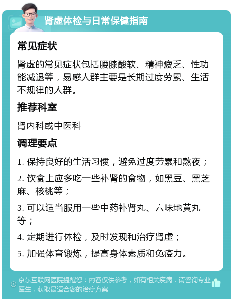 肾虚体检与日常保健指南 常见症状 肾虚的常见症状包括腰膝酸软、精神疲乏、性功能减退等，易感人群主要是长期过度劳累、生活不规律的人群。 推荐科室 肾内科或中医科 调理要点 1. 保持良好的生活习惯，避免过度劳累和熬夜； 2. 饮食上应多吃一些补肾的食物，如黑豆、黑芝麻、核桃等； 3. 可以适当服用一些中药补肾丸、六味地黄丸等； 4. 定期进行体检，及时发现和治疗肾虚； 5. 加强体育锻炼，提高身体素质和免疫力。