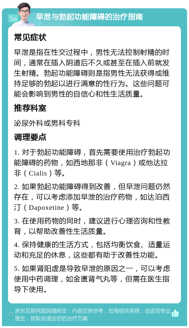 早泄与勃起功能障碍的治疗指南 常见症状 早泄是指在性交过程中，男性无法控制射精的时间，通常在插入阴道后不久或甚至在插入前就发生射精。勃起功能障碍则是指男性无法获得或维持足够的勃起以进行满意的性行为。这些问题可能会影响到男性的自信心和性生活质量。 推荐科室 泌尿外科或男科专科 调理要点 1. 对于勃起功能障碍，首先需要使用治疗勃起功能障碍的药物，如西地那非（Viagra）或他达拉非（Cialis）等。 2. 如果勃起功能障碍得到改善，但早泄问题仍然存在，可以考虑添加早泄的治疗药物，如达泊西汀（Dapoxetine）等。 3. 在使用药物的同时，建议进行心理咨询和性教育，以帮助改善性生活质量。 4. 保持健康的生活方式，包括均衡饮食、适量运动和充足的休息，这些都有助于改善性功能。 5. 如果肾阳虚是导致早泄的原因之一，可以考虑使用中药调理，如金匮肾气丸等，但需在医生指导下使用。