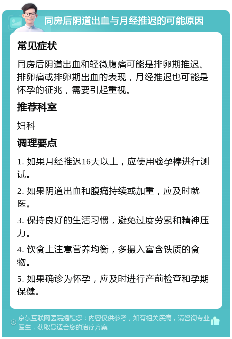 同房后阴道出血与月经推迟的可能原因 常见症状 同房后阴道出血和轻微腹痛可能是排卵期推迟、排卵痛或排卵期出血的表现，月经推迟也可能是怀孕的征兆，需要引起重视。 推荐科室 妇科 调理要点 1. 如果月经推迟16天以上，应使用验孕棒进行测试。 2. 如果阴道出血和腹痛持续或加重，应及时就医。 3. 保持良好的生活习惯，避免过度劳累和精神压力。 4. 饮食上注意营养均衡，多摄入富含铁质的食物。 5. 如果确诊为怀孕，应及时进行产前检查和孕期保健。