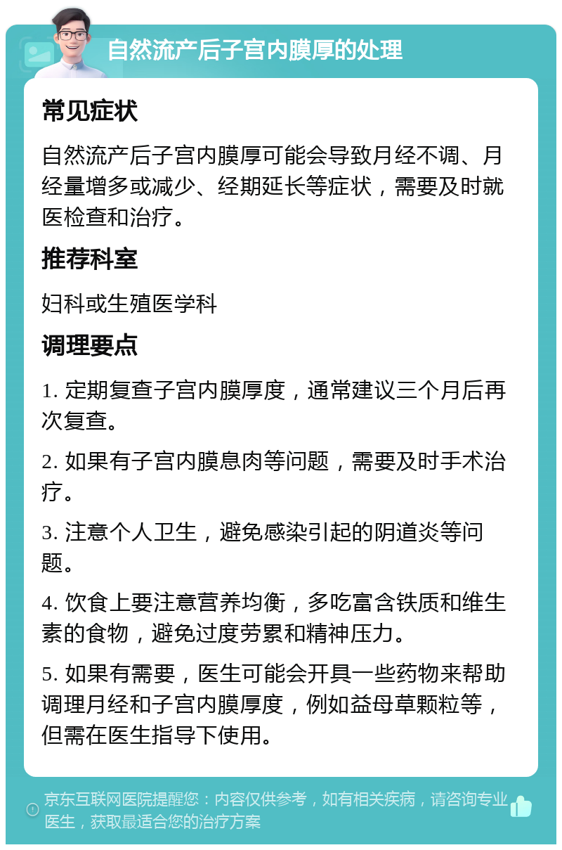 自然流产后子宫内膜厚的处理 常见症状 自然流产后子宫内膜厚可能会导致月经不调、月经量增多或减少、经期延长等症状，需要及时就医检查和治疗。 推荐科室 妇科或生殖医学科 调理要点 1. 定期复查子宫内膜厚度，通常建议三个月后再次复查。 2. 如果有子宫内膜息肉等问题，需要及时手术治疗。 3. 注意个人卫生，避免感染引起的阴道炎等问题。 4. 饮食上要注意营养均衡，多吃富含铁质和维生素的食物，避免过度劳累和精神压力。 5. 如果有需要，医生可能会开具一些药物来帮助调理月经和子宫内膜厚度，例如益母草颗粒等，但需在医生指导下使用。