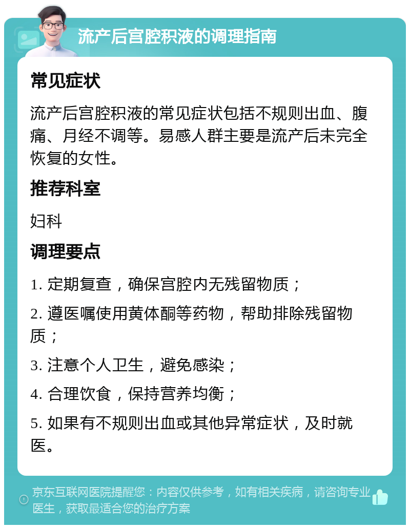 流产后宫腔积液的调理指南 常见症状 流产后宫腔积液的常见症状包括不规则出血、腹痛、月经不调等。易感人群主要是流产后未完全恢复的女性。 推荐科室 妇科 调理要点 1. 定期复查，确保宫腔内无残留物质； 2. 遵医嘱使用黄体酮等药物，帮助排除残留物质； 3. 注意个人卫生，避免感染； 4. 合理饮食，保持营养均衡； 5. 如果有不规则出血或其他异常症状，及时就医。