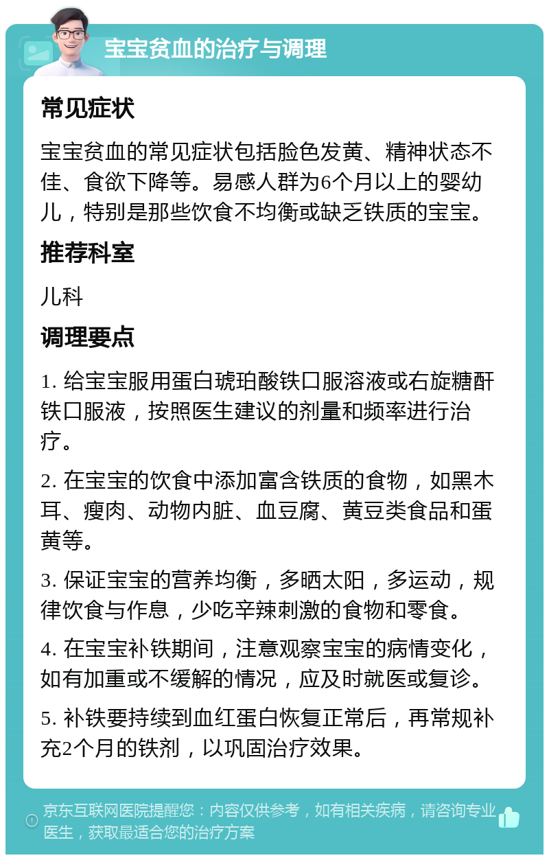 宝宝贫血的治疗与调理 常见症状 宝宝贫血的常见症状包括脸色发黄、精神状态不佳、食欲下降等。易感人群为6个月以上的婴幼儿，特别是那些饮食不均衡或缺乏铁质的宝宝。 推荐科室 儿科 调理要点 1. 给宝宝服用蛋白琥珀酸铁口服溶液或右旋糖酐铁口服液，按照医生建议的剂量和频率进行治疗。 2. 在宝宝的饮食中添加富含铁质的食物，如黑木耳、瘦肉、动物内脏、血豆腐、黄豆类食品和蛋黄等。 3. 保证宝宝的营养均衡，多晒太阳，多运动，规律饮食与作息，少吃辛辣刺激的食物和零食。 4. 在宝宝补铁期间，注意观察宝宝的病情变化，如有加重或不缓解的情况，应及时就医或复诊。 5. 补铁要持续到血红蛋白恢复正常后，再常规补充2个月的铁剂，以巩固治疗效果。