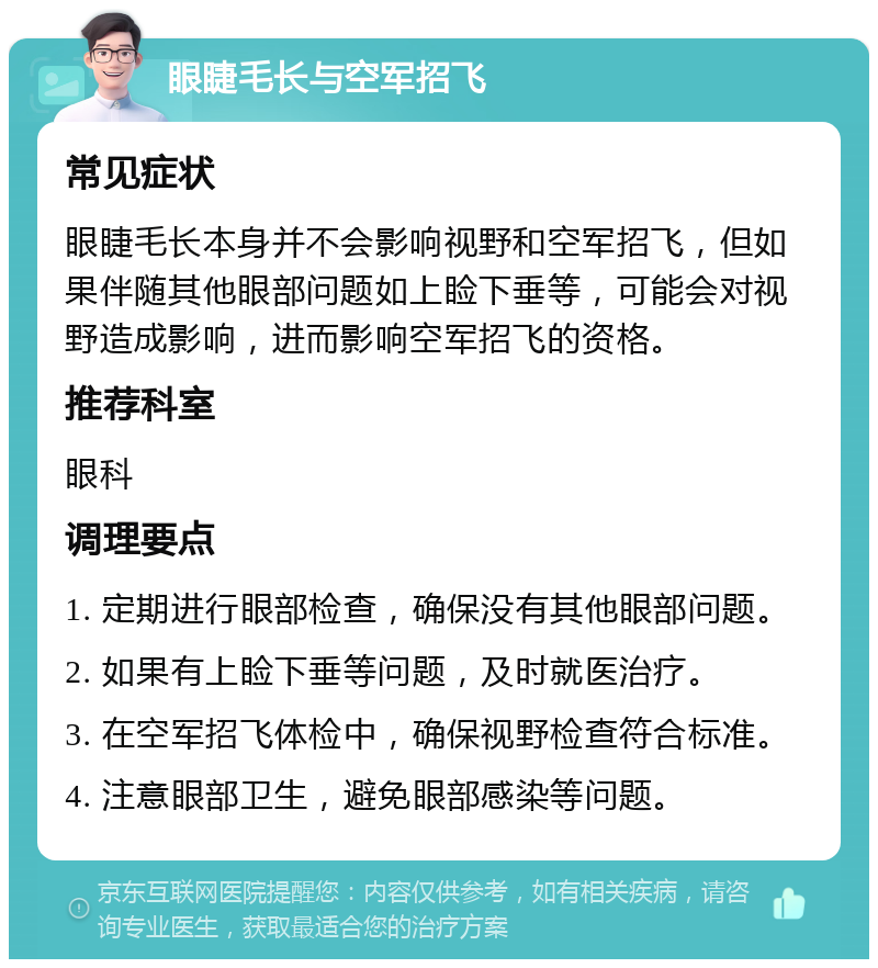 眼睫毛长与空军招飞 常见症状 眼睫毛长本身并不会影响视野和空军招飞，但如果伴随其他眼部问题如上睑下垂等，可能会对视野造成影响，进而影响空军招飞的资格。 推荐科室 眼科 调理要点 1. 定期进行眼部检查，确保没有其他眼部问题。 2. 如果有上睑下垂等问题，及时就医治疗。 3. 在空军招飞体检中，确保视野检查符合标准。 4. 注意眼部卫生，避免眼部感染等问题。