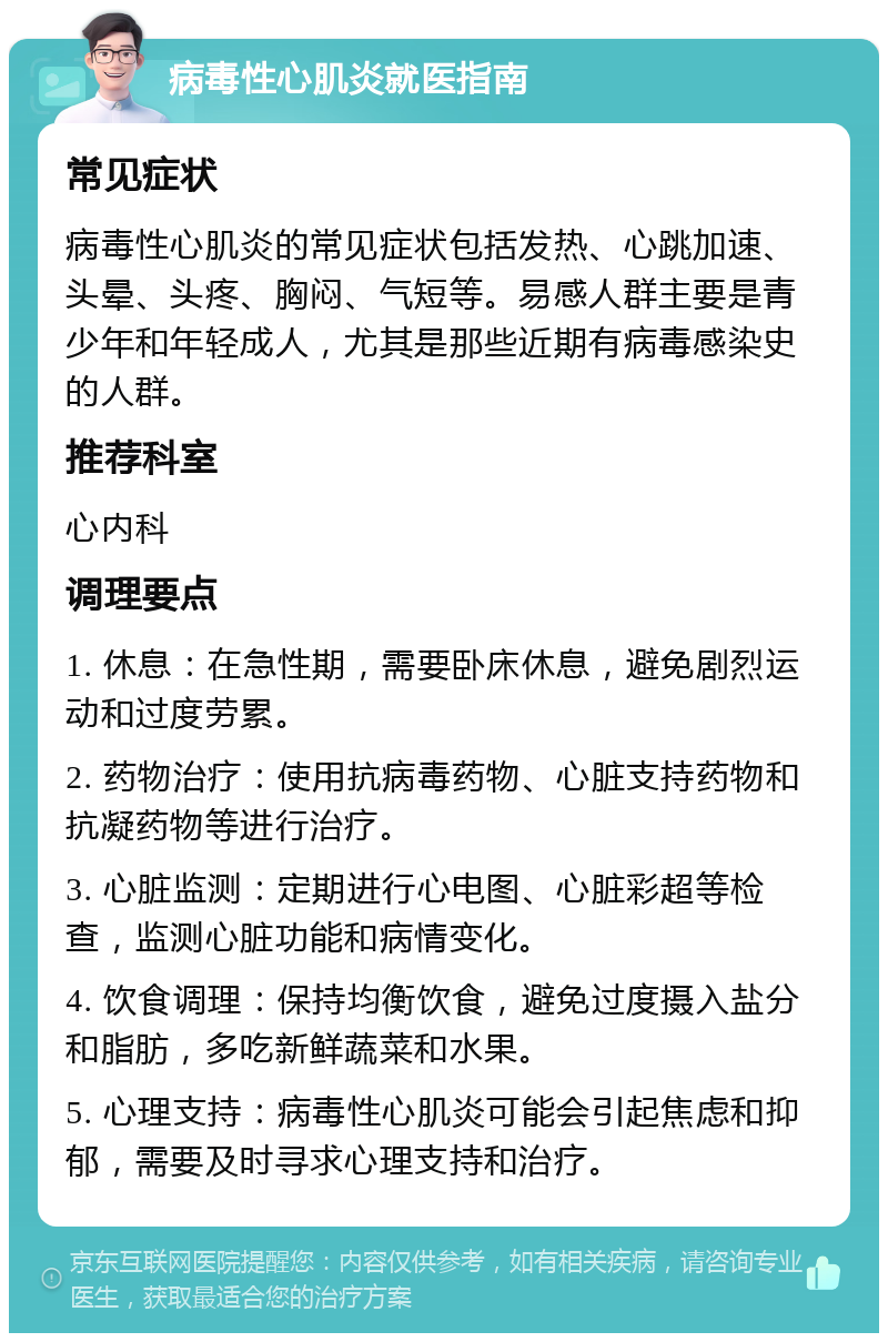 病毒性心肌炎就医指南 常见症状 病毒性心肌炎的常见症状包括发热、心跳加速、头晕、头疼、胸闷、气短等。易感人群主要是青少年和年轻成人，尤其是那些近期有病毒感染史的人群。 推荐科室 心内科 调理要点 1. 休息：在急性期，需要卧床休息，避免剧烈运动和过度劳累。 2. 药物治疗：使用抗病毒药物、心脏支持药物和抗凝药物等进行治疗。 3. 心脏监测：定期进行心电图、心脏彩超等检查，监测心脏功能和病情变化。 4. 饮食调理：保持均衡饮食，避免过度摄入盐分和脂肪，多吃新鲜蔬菜和水果。 5. 心理支持：病毒性心肌炎可能会引起焦虑和抑郁，需要及时寻求心理支持和治疗。