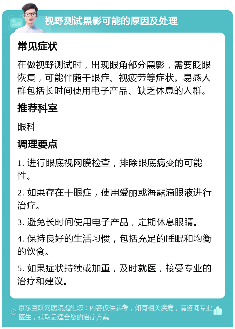 视野测试黑影可能的原因及处理 常见症状 在做视野测试时，出现眼角部分黑影，需要眨眼恢复，可能伴随干眼症、视疲劳等症状。易感人群包括长时间使用电子产品、缺乏休息的人群。 推荐科室 眼科 调理要点 1. 进行眼底视网膜检查，排除眼底病变的可能性。 2. 如果存在干眼症，使用爱丽或海露滴眼液进行治疗。 3. 避免长时间使用电子产品，定期休息眼睛。 4. 保持良好的生活习惯，包括充足的睡眠和均衡的饮食。 5. 如果症状持续或加重，及时就医，接受专业的治疗和建议。