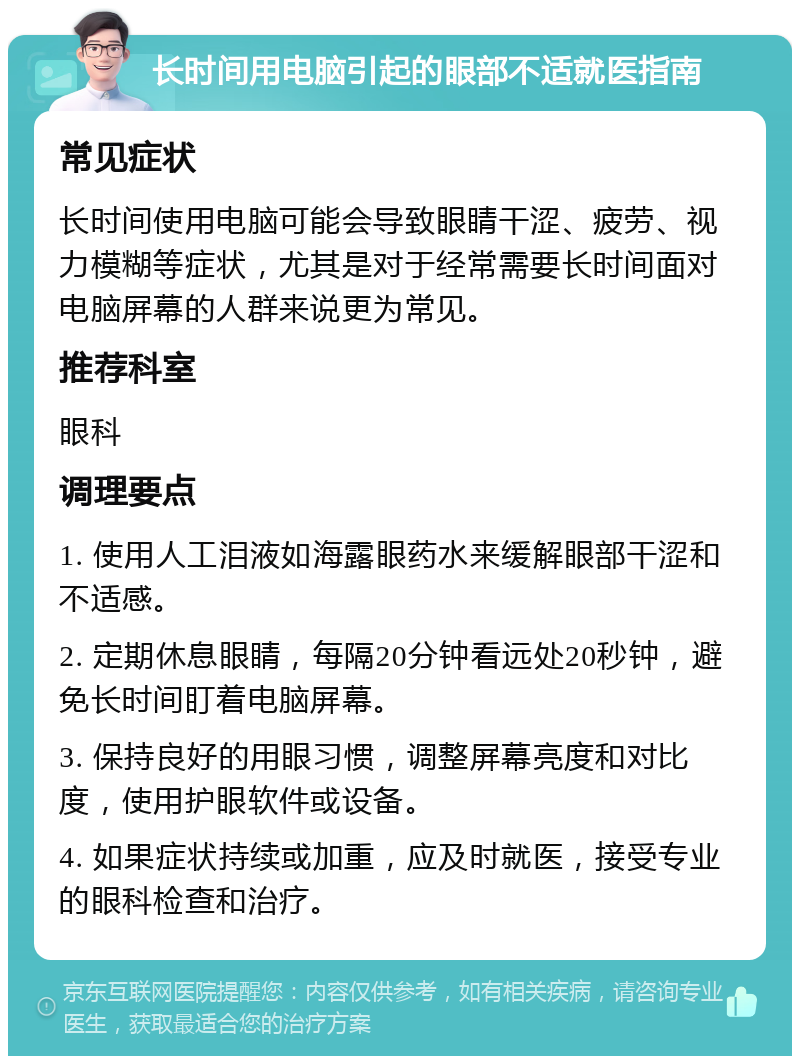 长时间用电脑引起的眼部不适就医指南 常见症状 长时间使用电脑可能会导致眼睛干涩、疲劳、视力模糊等症状，尤其是对于经常需要长时间面对电脑屏幕的人群来说更为常见。 推荐科室 眼科 调理要点 1. 使用人工泪液如海露眼药水来缓解眼部干涩和不适感。 2. 定期休息眼睛，每隔20分钟看远处20秒钟，避免长时间盯着电脑屏幕。 3. 保持良好的用眼习惯，调整屏幕亮度和对比度，使用护眼软件或设备。 4. 如果症状持续或加重，应及时就医，接受专业的眼科检查和治疗。