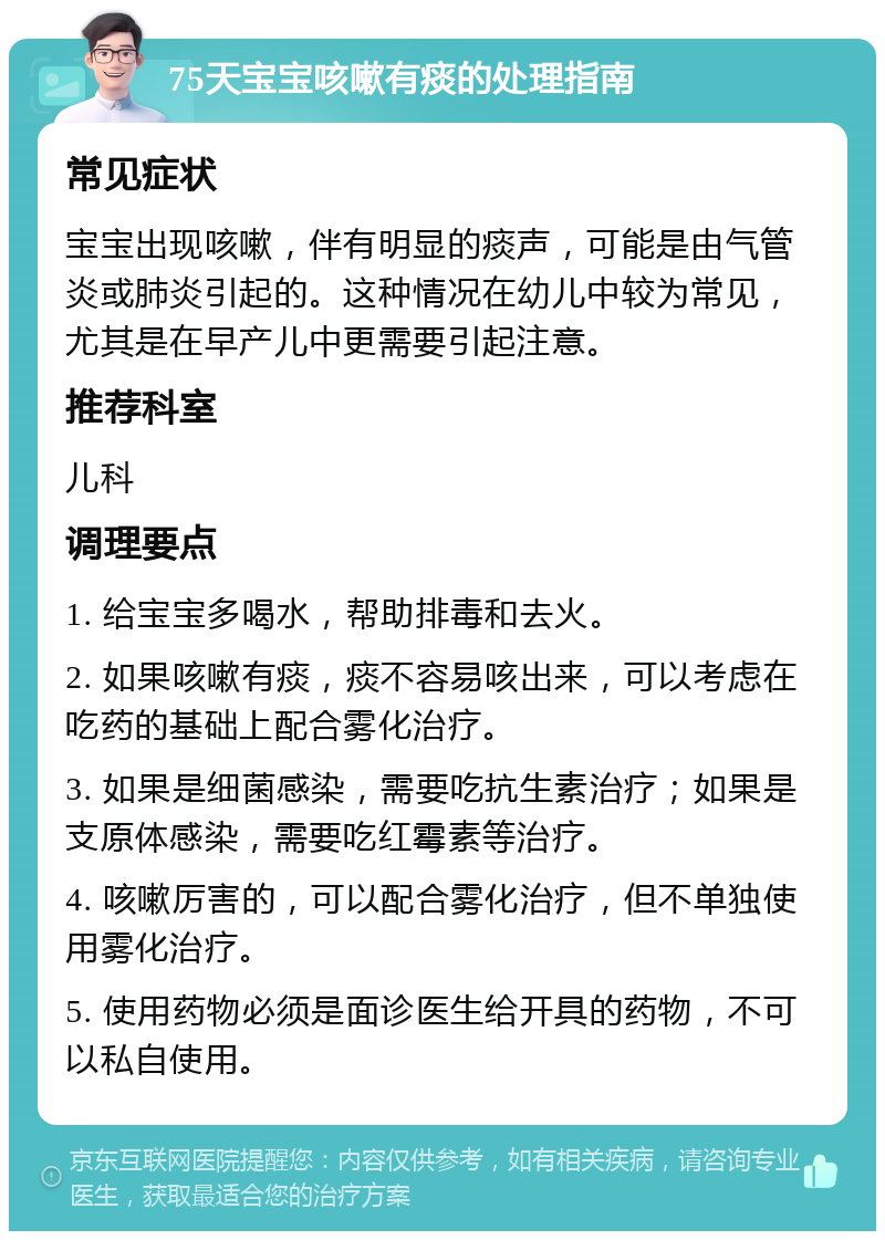 75天宝宝咳嗽有痰的处理指南 常见症状 宝宝出现咳嗽，伴有明显的痰声，可能是由气管炎或肺炎引起的。这种情况在幼儿中较为常见，尤其是在早产儿中更需要引起注意。 推荐科室 儿科 调理要点 1. 给宝宝多喝水，帮助排毒和去火。 2. 如果咳嗽有痰，痰不容易咳出来，可以考虑在吃药的基础上配合雾化治疗。 3. 如果是细菌感染，需要吃抗生素治疗；如果是支原体感染，需要吃红霉素等治疗。 4. 咳嗽厉害的，可以配合雾化治疗，但不单独使用雾化治疗。 5. 使用药物必须是面诊医生给开具的药物，不可以私自使用。