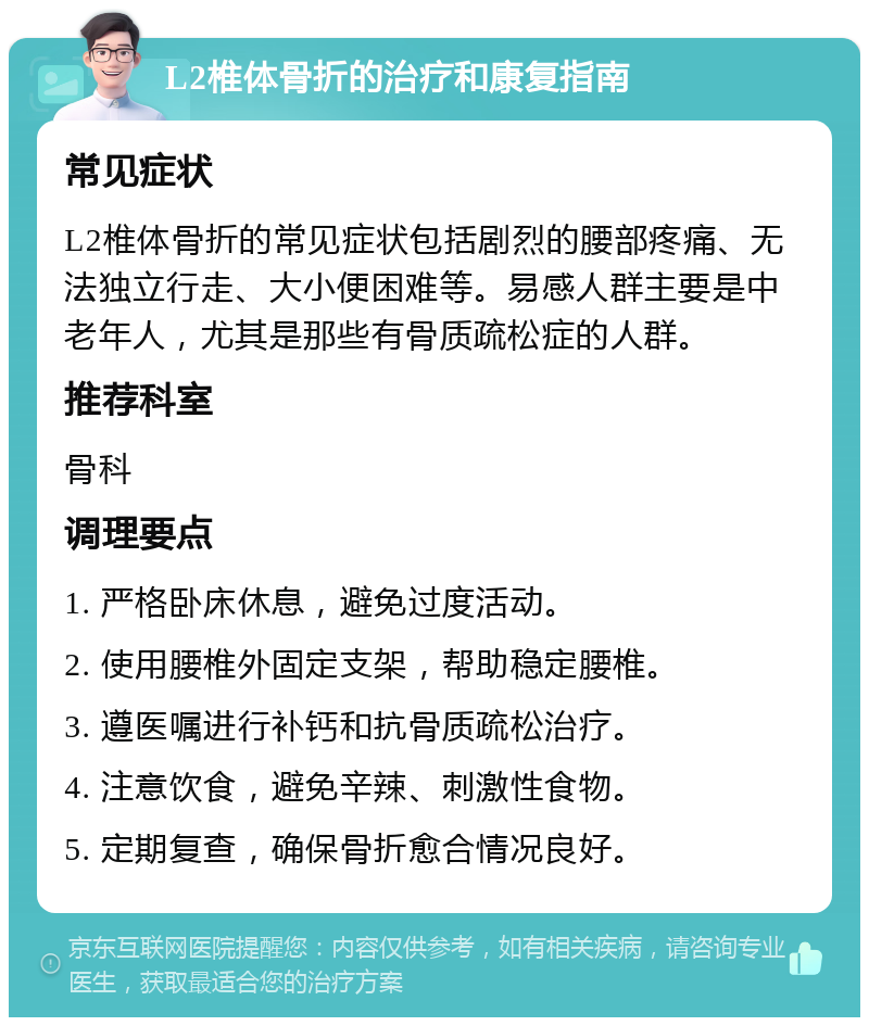 L2椎体骨折的治疗和康复指南 常见症状 L2椎体骨折的常见症状包括剧烈的腰部疼痛、无法独立行走、大小便困难等。易感人群主要是中老年人，尤其是那些有骨质疏松症的人群。 推荐科室 骨科 调理要点 1. 严格卧床休息，避免过度活动。 2. 使用腰椎外固定支架，帮助稳定腰椎。 3. 遵医嘱进行补钙和抗骨质疏松治疗。 4. 注意饮食，避免辛辣、刺激性食物。 5. 定期复查，确保骨折愈合情况良好。