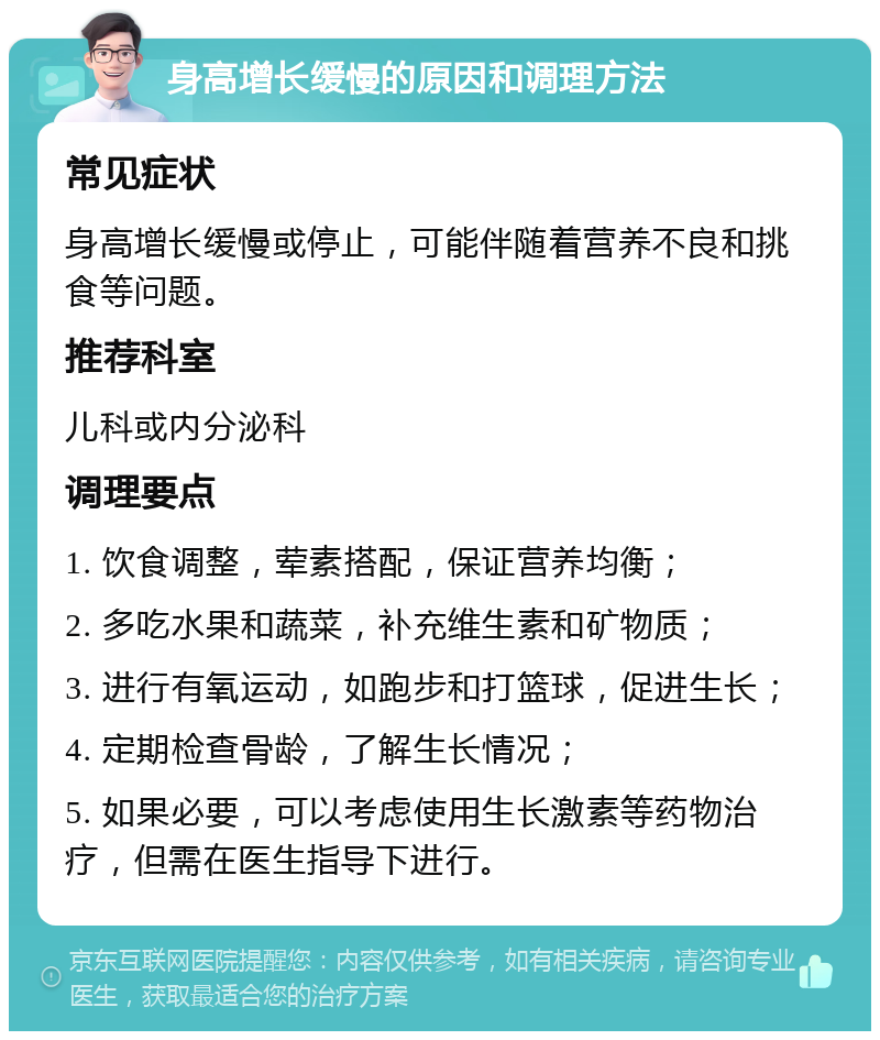 身高增长缓慢的原因和调理方法 常见症状 身高增长缓慢或停止，可能伴随着营养不良和挑食等问题。 推荐科室 儿科或内分泌科 调理要点 1. 饮食调整，荤素搭配，保证营养均衡； 2. 多吃水果和蔬菜，补充维生素和矿物质； 3. 进行有氧运动，如跑步和打篮球，促进生长； 4. 定期检查骨龄，了解生长情况； 5. 如果必要，可以考虑使用生长激素等药物治疗，但需在医生指导下进行。