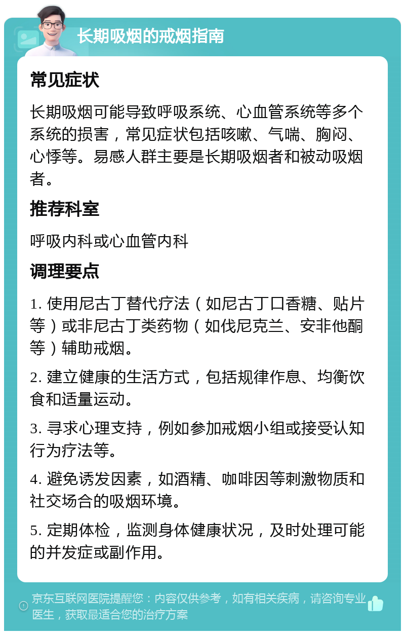 长期吸烟的戒烟指南 常见症状 长期吸烟可能导致呼吸系统、心血管系统等多个系统的损害，常见症状包括咳嗽、气喘、胸闷、心悸等。易感人群主要是长期吸烟者和被动吸烟者。 推荐科室 呼吸内科或心血管内科 调理要点 1. 使用尼古丁替代疗法（如尼古丁口香糖、贴片等）或非尼古丁类药物（如伐尼克兰、安非他酮等）辅助戒烟。 2. 建立健康的生活方式，包括规律作息、均衡饮食和适量运动。 3. 寻求心理支持，例如参加戒烟小组或接受认知行为疗法等。 4. 避免诱发因素，如酒精、咖啡因等刺激物质和社交场合的吸烟环境。 5. 定期体检，监测身体健康状况，及时处理可能的并发症或副作用。