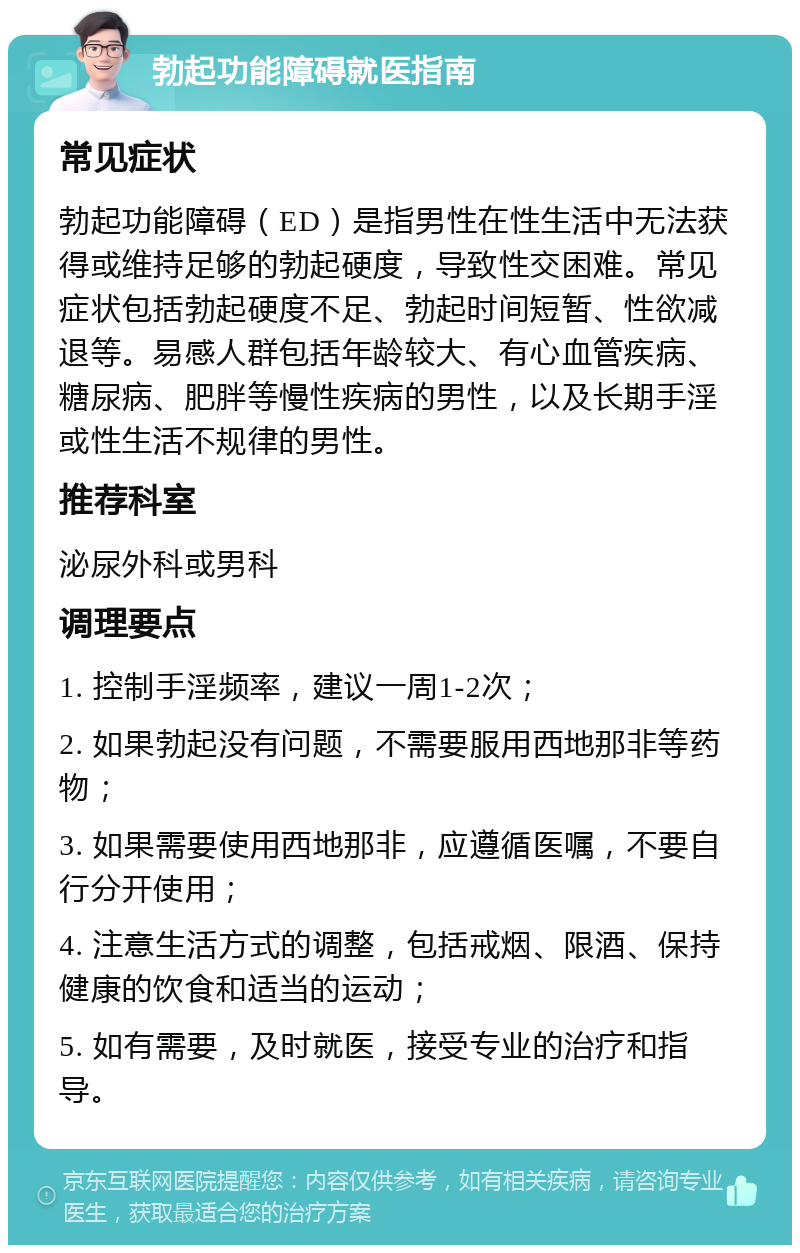 勃起功能障碍就医指南 常见症状 勃起功能障碍（ED）是指男性在性生活中无法获得或维持足够的勃起硬度，导致性交困难。常见症状包括勃起硬度不足、勃起时间短暂、性欲减退等。易感人群包括年龄较大、有心血管疾病、糖尿病、肥胖等慢性疾病的男性，以及长期手淫或性生活不规律的男性。 推荐科室 泌尿外科或男科 调理要点 1. 控制手淫频率，建议一周1-2次； 2. 如果勃起没有问题，不需要服用西地那非等药物； 3. 如果需要使用西地那非，应遵循医嘱，不要自行分开使用； 4. 注意生活方式的调整，包括戒烟、限酒、保持健康的饮食和适当的运动； 5. 如有需要，及时就医，接受专业的治疗和指导。