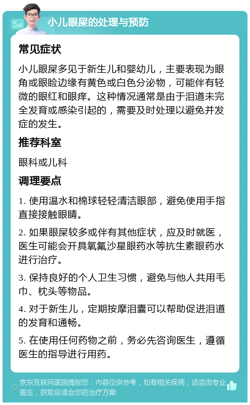 小儿眼屎的处理与预防 常见症状 小儿眼屎多见于新生儿和婴幼儿，主要表现为眼角或眼睑边缘有黄色或白色分泌物，可能伴有轻微的眼红和眼痒。这种情况通常是由于泪道未完全发育或感染引起的，需要及时处理以避免并发症的发生。 推荐科室 眼科或儿科 调理要点 1. 使用温水和棉球轻轻清洁眼部，避免使用手指直接接触眼睛。 2. 如果眼屎较多或伴有其他症状，应及时就医，医生可能会开具氧氟沙星眼药水等抗生素眼药水进行治疗。 3. 保持良好的个人卫生习惯，避免与他人共用毛巾、枕头等物品。 4. 对于新生儿，定期按摩泪囊可以帮助促进泪道的发育和通畅。 5. 在使用任何药物之前，务必先咨询医生，遵循医生的指导进行用药。