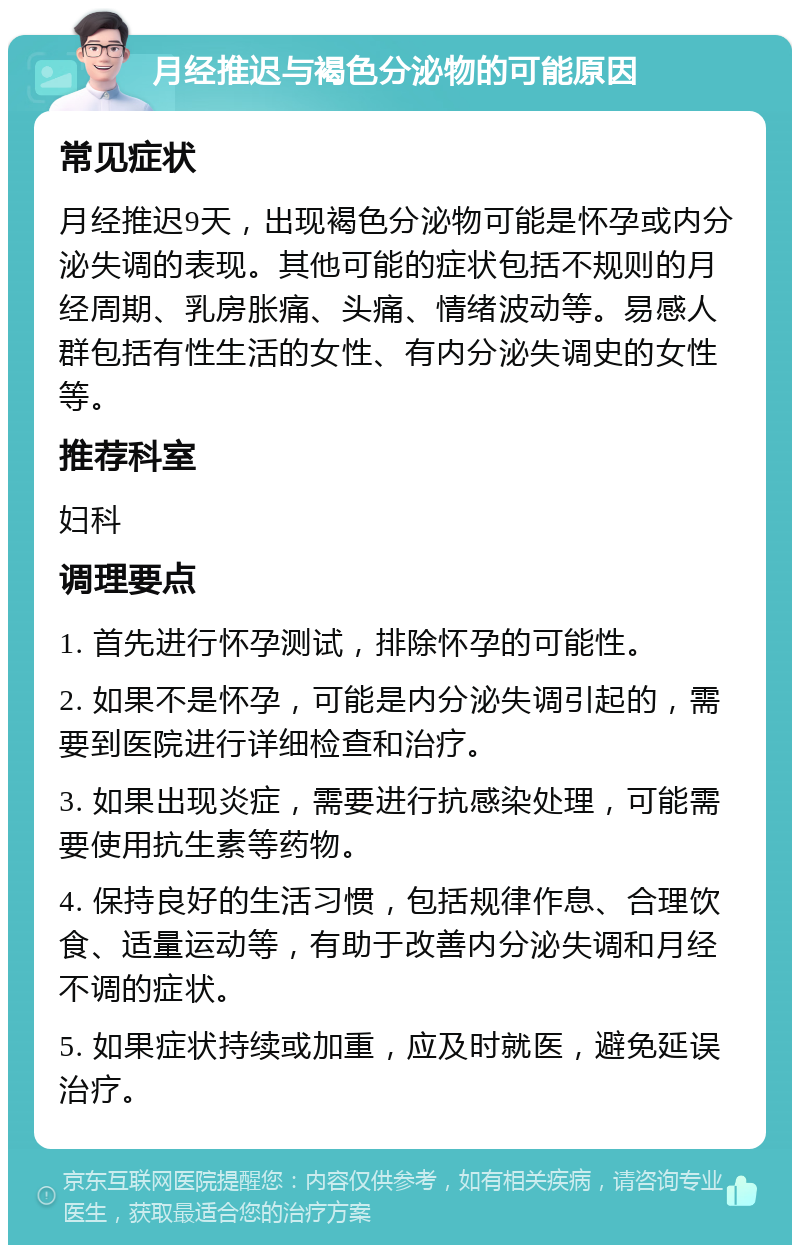 月经推迟与褐色分泌物的可能原因 常见症状 月经推迟9天，出现褐色分泌物可能是怀孕或内分泌失调的表现。其他可能的症状包括不规则的月经周期、乳房胀痛、头痛、情绪波动等。易感人群包括有性生活的女性、有内分泌失调史的女性等。 推荐科室 妇科 调理要点 1. 首先进行怀孕测试，排除怀孕的可能性。 2. 如果不是怀孕，可能是内分泌失调引起的，需要到医院进行详细检查和治疗。 3. 如果出现炎症，需要进行抗感染处理，可能需要使用抗生素等药物。 4. 保持良好的生活习惯，包括规律作息、合理饮食、适量运动等，有助于改善内分泌失调和月经不调的症状。 5. 如果症状持续或加重，应及时就医，避免延误治疗。