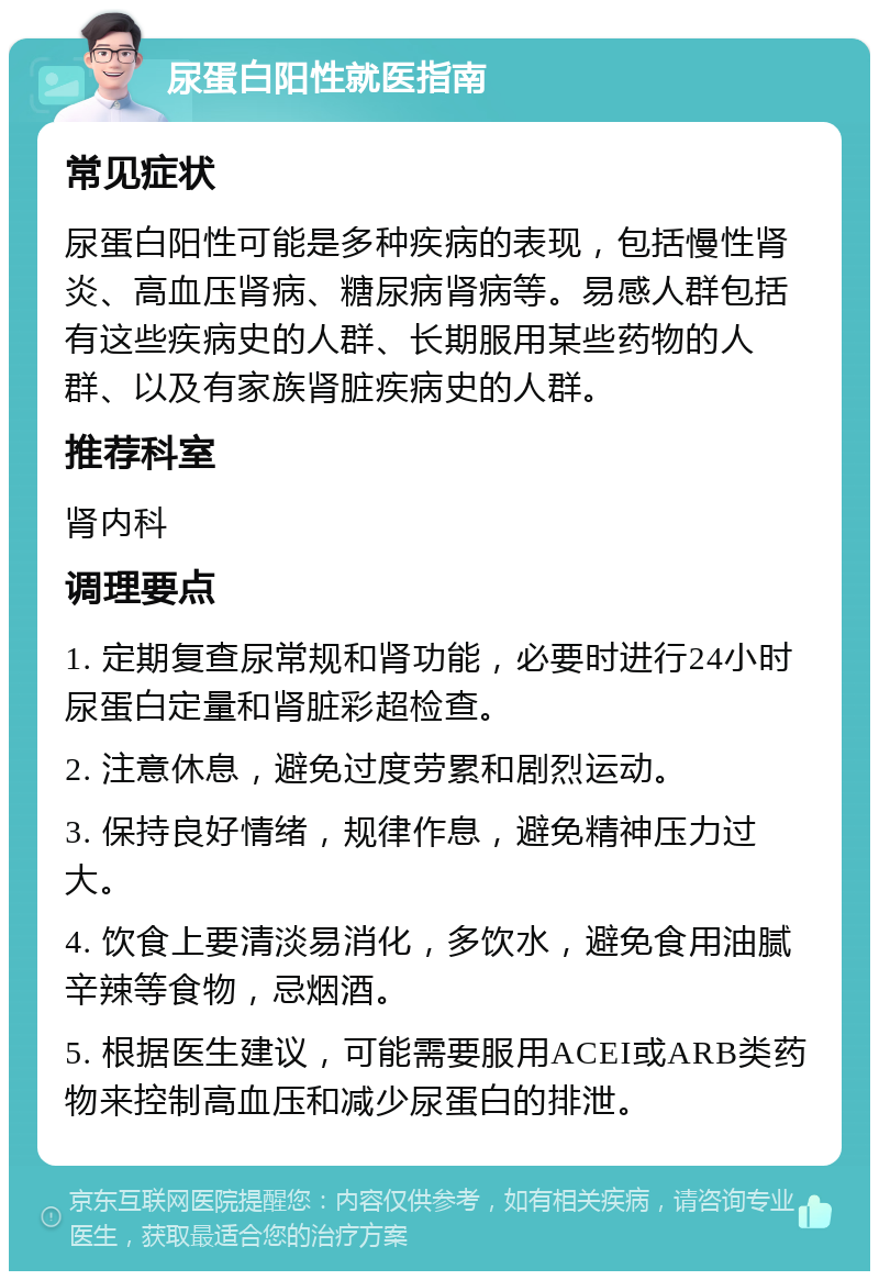 尿蛋白阳性就医指南 常见症状 尿蛋白阳性可能是多种疾病的表现，包括慢性肾炎、高血压肾病、糖尿病肾病等。易感人群包括有这些疾病史的人群、长期服用某些药物的人群、以及有家族肾脏疾病史的人群。 推荐科室 肾内科 调理要点 1. 定期复查尿常规和肾功能，必要时进行24小时尿蛋白定量和肾脏彩超检查。 2. 注意休息，避免过度劳累和剧烈运动。 3. 保持良好情绪，规律作息，避免精神压力过大。 4. 饮食上要清淡易消化，多饮水，避免食用油腻辛辣等食物，忌烟酒。 5. 根据医生建议，可能需要服用ACEI或ARB类药物来控制高血压和减少尿蛋白的排泄。