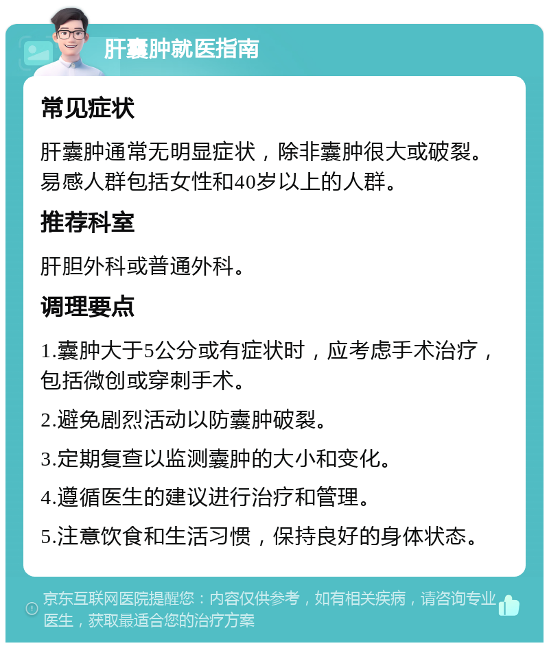 肝囊肿就医指南 常见症状 肝囊肿通常无明显症状，除非囊肿很大或破裂。易感人群包括女性和40岁以上的人群。 推荐科室 肝胆外科或普通外科。 调理要点 1.囊肿大于5公分或有症状时，应考虑手术治疗，包括微创或穿刺手术。 2.避免剧烈活动以防囊肿破裂。 3.定期复查以监测囊肿的大小和变化。 4.遵循医生的建议进行治疗和管理。 5.注意饮食和生活习惯，保持良好的身体状态。