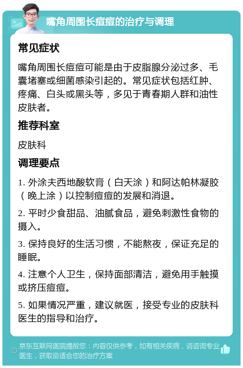 嘴角周围长痘痘的治疗与调理 常见症状 嘴角周围长痘痘可能是由于皮脂腺分泌过多、毛囊堵塞或细菌感染引起的。常见症状包括红肿、疼痛、白头或黑头等，多见于青春期人群和油性皮肤者。 推荐科室 皮肤科 调理要点 1. 外涂夫西地酸软膏（白天涂）和阿达帕林凝胶（晚上涂）以控制痘痘的发展和消退。 2. 平时少食甜品、油腻食品，避免刺激性食物的摄入。 3. 保持良好的生活习惯，不能熬夜，保证充足的睡眠。 4. 注意个人卫生，保持面部清洁，避免用手触摸或挤压痘痘。 5. 如果情况严重，建议就医，接受专业的皮肤科医生的指导和治疗。