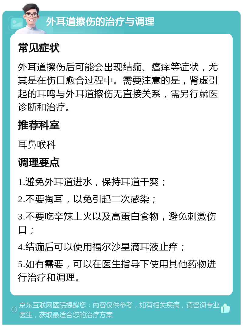 外耳道擦伤的治疗与调理 常见症状 外耳道擦伤后可能会出现结痂、瘙痒等症状，尤其是在伤口愈合过程中。需要注意的是，肾虚引起的耳鸣与外耳道擦伤无直接关系，需另行就医诊断和治疗。 推荐科室 耳鼻喉科 调理要点 1.避免外耳道进水，保持耳道干爽； 2.不要掏耳，以免引起二次感染； 3.不要吃辛辣上火以及高蛋白食物，避免刺激伤口； 4.结痂后可以使用福尔沙星滴耳液止痒； 5.如有需要，可以在医生指导下使用其他药物进行治疗和调理。