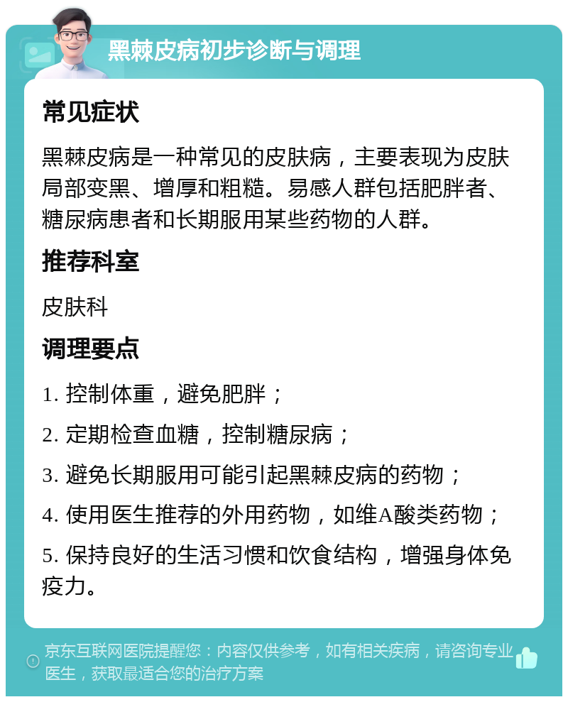 黑棘皮病初步诊断与调理 常见症状 黑棘皮病是一种常见的皮肤病，主要表现为皮肤局部变黑、增厚和粗糙。易感人群包括肥胖者、糖尿病患者和长期服用某些药物的人群。 推荐科室 皮肤科 调理要点 1. 控制体重，避免肥胖； 2. 定期检查血糖，控制糖尿病； 3. 避免长期服用可能引起黑棘皮病的药物； 4. 使用医生推荐的外用药物，如维A酸类药物； 5. 保持良好的生活习惯和饮食结构，增强身体免疫力。