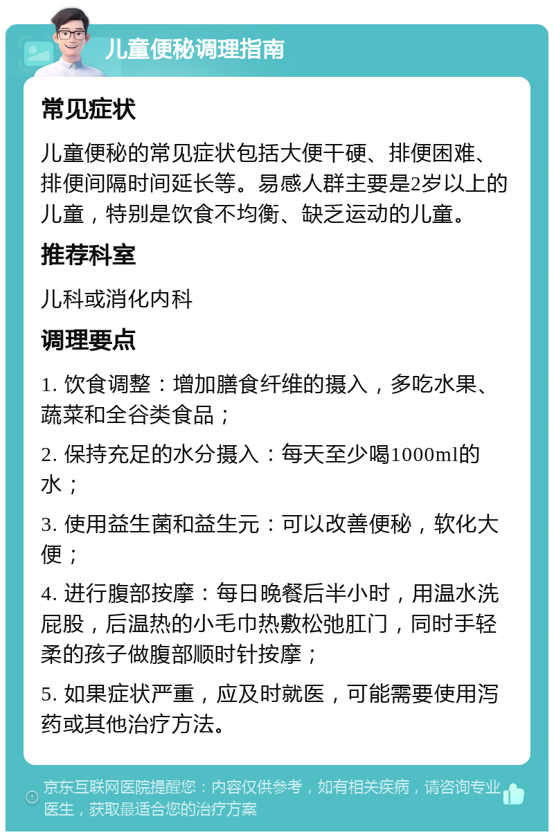 儿童便秘调理指南 常见症状 儿童便秘的常见症状包括大便干硬、排便困难、排便间隔时间延长等。易感人群主要是2岁以上的儿童，特别是饮食不均衡、缺乏运动的儿童。 推荐科室 儿科或消化内科 调理要点 1. 饮食调整：增加膳食纤维的摄入，多吃水果、蔬菜和全谷类食品； 2. 保持充足的水分摄入：每天至少喝1000ml的水； 3. 使用益生菌和益生元：可以改善便秘，软化大便； 4. 进行腹部按摩：每日晚餐后半小时，用温水洗屁股，后温热的小毛巾热敷松弛肛门，同时手轻柔的孩子做腹部顺时针按摩； 5. 如果症状严重，应及时就医，可能需要使用泻药或其他治疗方法。