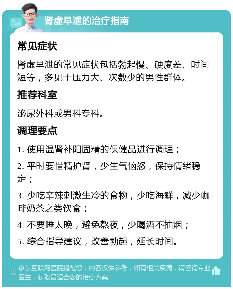 肾虚早泄的治疗指南 常见症状 肾虚早泄的常见症状包括勃起慢、硬度差、时间短等，多见于压力大、次数少的男性群体。 推荐科室 泌尿外科或男科专科。 调理要点 1. 使用温肾补阳固精的保健品进行调理； 2. 平时要惜精护肾，少生气恼怒，保持情绪稳定； 3. 少吃辛辣刺激生冷的食物，少吃海鲜，减少咖啡奶茶之类饮食； 4. 不要睡太晚，避免熬夜，少喝酒不抽烟； 5. 综合指导建议，改善勃起，延长时间。