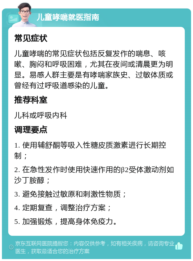 儿童哮喘就医指南 常见症状 儿童哮喘的常见症状包括反复发作的喘息、咳嗽、胸闷和呼吸困难，尤其在夜间或清晨更为明显。易感人群主要是有哮喘家族史、过敏体质或曾经有过呼吸道感染的儿童。 推荐科室 儿科或呼吸内科 调理要点 1. 使用辅舒酮等吸入性糖皮质激素进行长期控制； 2. 在急性发作时使用快速作用的β2受体激动剂如沙丁胺醇； 3. 避免接触过敏原和刺激性物质； 4. 定期复查，调整治疗方案； 5. 加强锻炼，提高身体免疫力。