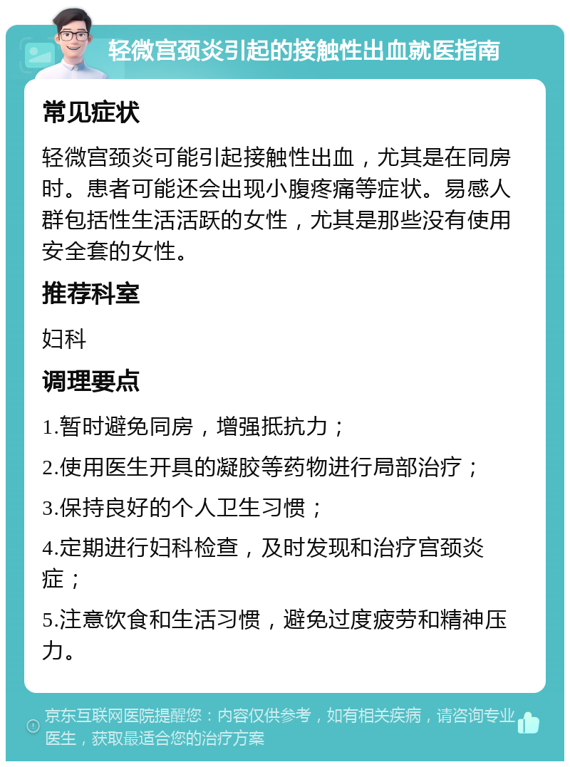 轻微宫颈炎引起的接触性出血就医指南 常见症状 轻微宫颈炎可能引起接触性出血，尤其是在同房时。患者可能还会出现小腹疼痛等症状。易感人群包括性生活活跃的女性，尤其是那些没有使用安全套的女性。 推荐科室 妇科 调理要点 1.暂时避免同房，增强抵抗力； 2.使用医生开具的凝胶等药物进行局部治疗； 3.保持良好的个人卫生习惯； 4.定期进行妇科检查，及时发现和治疗宫颈炎症； 5.注意饮食和生活习惯，避免过度疲劳和精神压力。