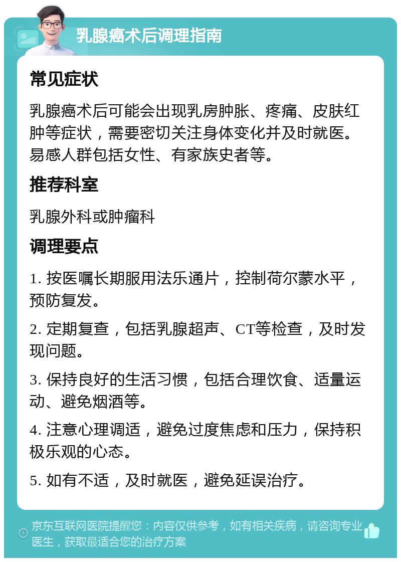 乳腺癌术后调理指南 常见症状 乳腺癌术后可能会出现乳房肿胀、疼痛、皮肤红肿等症状，需要密切关注身体变化并及时就医。易感人群包括女性、有家族史者等。 推荐科室 乳腺外科或肿瘤科 调理要点 1. 按医嘱长期服用法乐通片，控制荷尔蒙水平，预防复发。 2. 定期复查，包括乳腺超声、CT等检查，及时发现问题。 3. 保持良好的生活习惯，包括合理饮食、适量运动、避免烟酒等。 4. 注意心理调适，避免过度焦虑和压力，保持积极乐观的心态。 5. 如有不适，及时就医，避免延误治疗。