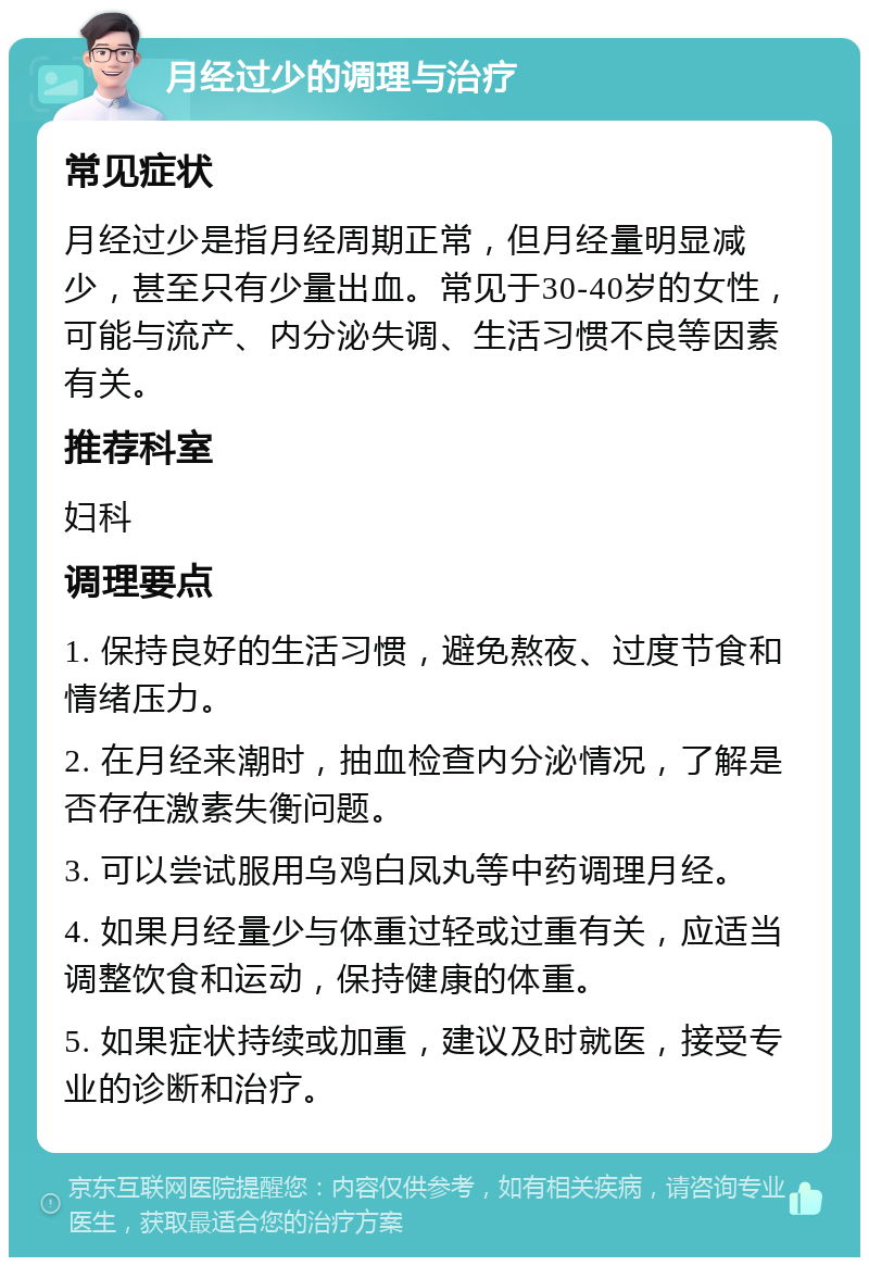 月经过少的调理与治疗 常见症状 月经过少是指月经周期正常，但月经量明显减少，甚至只有少量出血。常见于30-40岁的女性，可能与流产、内分泌失调、生活习惯不良等因素有关。 推荐科室 妇科 调理要点 1. 保持良好的生活习惯，避免熬夜、过度节食和情绪压力。 2. 在月经来潮时，抽血检查内分泌情况，了解是否存在激素失衡问题。 3. 可以尝试服用乌鸡白凤丸等中药调理月经。 4. 如果月经量少与体重过轻或过重有关，应适当调整饮食和运动，保持健康的体重。 5. 如果症状持续或加重，建议及时就医，接受专业的诊断和治疗。