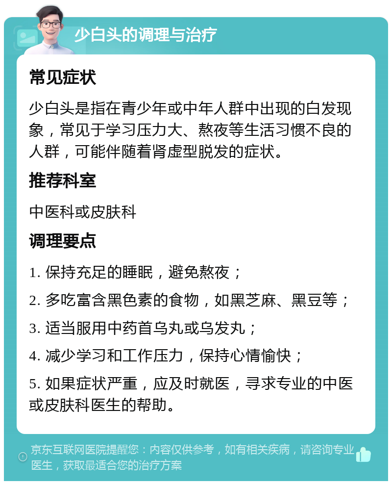 少白头的调理与治疗 常见症状 少白头是指在青少年或中年人群中出现的白发现象，常见于学习压力大、熬夜等生活习惯不良的人群，可能伴随着肾虚型脱发的症状。 推荐科室 中医科或皮肤科 调理要点 1. 保持充足的睡眠，避免熬夜； 2. 多吃富含黑色素的食物，如黑芝麻、黑豆等； 3. 适当服用中药首乌丸或乌发丸； 4. 减少学习和工作压力，保持心情愉快； 5. 如果症状严重，应及时就医，寻求专业的中医或皮肤科医生的帮助。