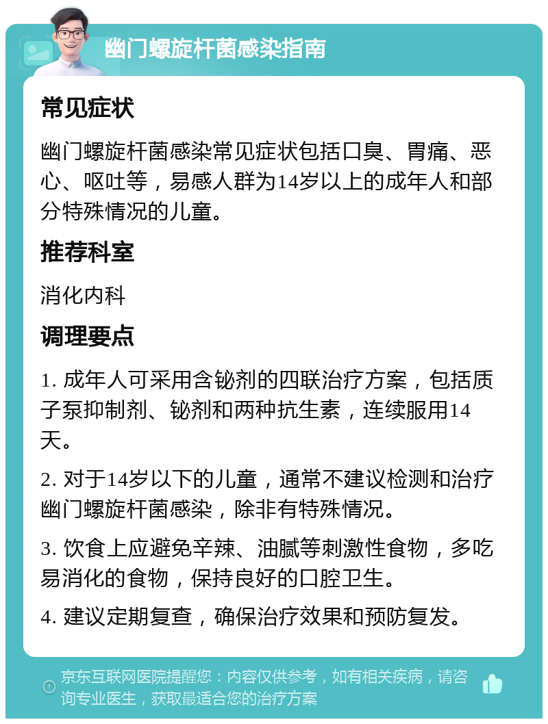 幽门螺旋杆菌感染指南 常见症状 幽门螺旋杆菌感染常见症状包括口臭、胃痛、恶心、呕吐等，易感人群为14岁以上的成年人和部分特殊情况的儿童。 推荐科室 消化内科 调理要点 1. 成年人可采用含铋剂的四联治疗方案，包括质子泵抑制剂、铋剂和两种抗生素，连续服用14天。 2. 对于14岁以下的儿童，通常不建议检测和治疗幽门螺旋杆菌感染，除非有特殊情况。 3. 饮食上应避免辛辣、油腻等刺激性食物，多吃易消化的食物，保持良好的口腔卫生。 4. 建议定期复查，确保治疗效果和预防复发。