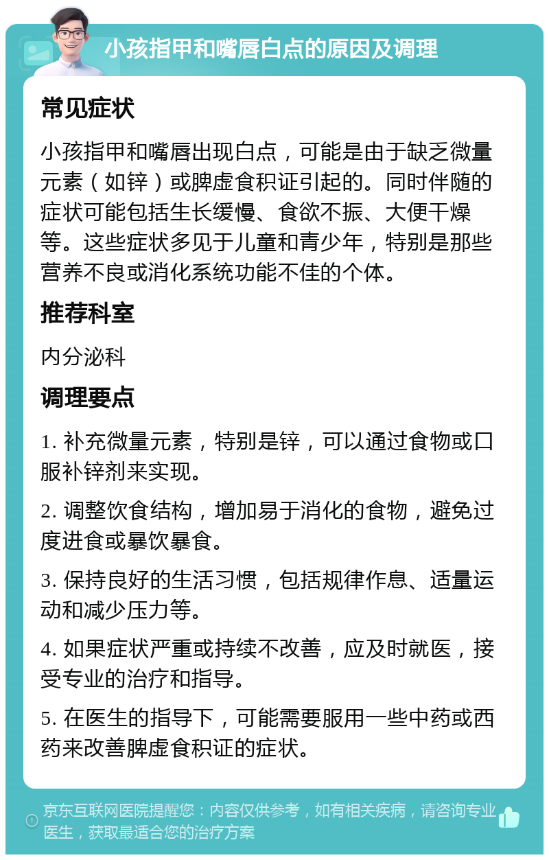 小孩指甲和嘴唇白点的原因及调理 常见症状 小孩指甲和嘴唇出现白点，可能是由于缺乏微量元素（如锌）或脾虚食积证引起的。同时伴随的症状可能包括生长缓慢、食欲不振、大便干燥等。这些症状多见于儿童和青少年，特别是那些营养不良或消化系统功能不佳的个体。 推荐科室 内分泌科 调理要点 1. 补充微量元素，特别是锌，可以通过食物或口服补锌剂来实现。 2. 调整饮食结构，增加易于消化的食物，避免过度进食或暴饮暴食。 3. 保持良好的生活习惯，包括规律作息、适量运动和减少压力等。 4. 如果症状严重或持续不改善，应及时就医，接受专业的治疗和指导。 5. 在医生的指导下，可能需要服用一些中药或西药来改善脾虚食积证的症状。