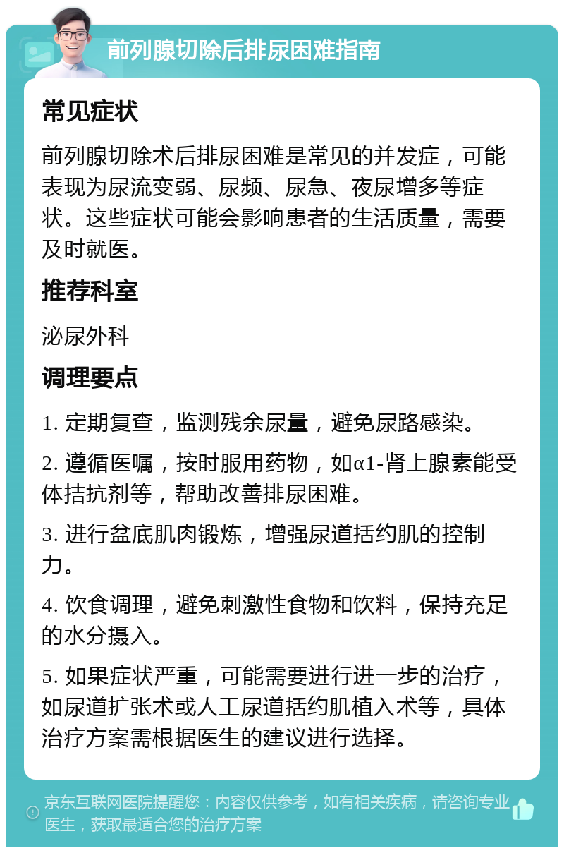 前列腺切除后排尿困难指南 常见症状 前列腺切除术后排尿困难是常见的并发症，可能表现为尿流变弱、尿频、尿急、夜尿增多等症状。这些症状可能会影响患者的生活质量，需要及时就医。 推荐科室 泌尿外科 调理要点 1. 定期复查，监测残余尿量，避免尿路感染。 2. 遵循医嘱，按时服用药物，如α1-肾上腺素能受体拮抗剂等，帮助改善排尿困难。 3. 进行盆底肌肉锻炼，增强尿道括约肌的控制力。 4. 饮食调理，避免刺激性食物和饮料，保持充足的水分摄入。 5. 如果症状严重，可能需要进行进一步的治疗，如尿道扩张术或人工尿道括约肌植入术等，具体治疗方案需根据医生的建议进行选择。