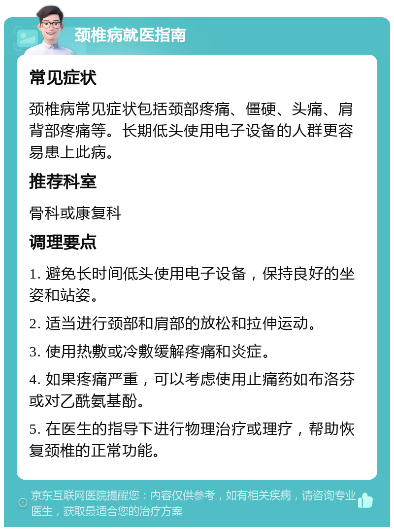 颈椎病就医指南 常见症状 颈椎病常见症状包括颈部疼痛、僵硬、头痛、肩背部疼痛等。长期低头使用电子设备的人群更容易患上此病。 推荐科室 骨科或康复科 调理要点 1. 避免长时间低头使用电子设备，保持良好的坐姿和站姿。 2. 适当进行颈部和肩部的放松和拉伸运动。 3. 使用热敷或冷敷缓解疼痛和炎症。 4. 如果疼痛严重，可以考虑使用止痛药如布洛芬或对乙酰氨基酚。 5. 在医生的指导下进行物理治疗或理疗，帮助恢复颈椎的正常功能。